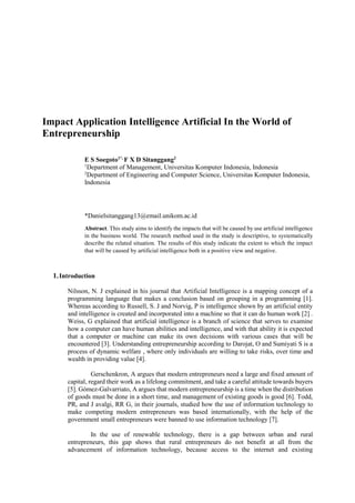 Impact Application Intelligence Artificial In the World of
Entrepreneurship
E S Soegoto1*,
F X D Sitanggang2
1
Department of Management, Universitas Komputer Indonesia, Indonesia
2
Department of Engineering and Computer Science, Universitas Komputer Indonesia,
Indonesia
*Danielsitanggang13@email.unikom.ac.id
Abstract. This study aims to identify the impacts that will be caused by use artificial intelligence
in the business world. The research method used in the study is descriptive, to systematically
describe the related situation. The results of this study indicate the extent to which the impact
that will be caused by artificial intelligence both in a positive view and negative.
1.Introduction
Nilsson, N. J explained in his journal that Artificial Intelligence is a mapping concept of a
programming language that makes a conclusion based on grouping in a programming [1].
Whereas according to Russell, S. J and Norvig, P is intelligence shown by an artificial entity
and intelligence is created and incorporated into a machine so that it can do human work [2] .
Weiss, G explained that artificial intelligence is a branch of science that serves to examine
how a computer can have human abilities and intelligence, and with that ability it is expected
that a computer or machine can make its own decisions with various cases that will be
encountered [3]. Understanding entrepreneurship according to Darojat, O and Sumiyati S is a
process of dynamic welfare , where only individuals are willing to take risks, over time and
wealth in providing value [4].
Gerschenkron, A argues that modern entrepreneurs need a large and fixed amount of
capital, regard their work as a lifelong commitment, and take a careful attitude towards buyers
[5]. Gómez-Galvarriato, A argues that modern entrepreneurship is a time when the distribution
of goods must be done in a short time, and management of existing goods is good [6]. Todd,
PR, and J avalgi, RR G, in their journals, studied how the use of information technology to
make competing modern entrepreneurs was based internationally, with the help of the
government small entrepreneurs were banned to use information technology [7].
In the use of renewable technology, there is a gap between urban and rural
entrepreneurs, this gap shows that rural entrepreneurs do not benefit at all from the
advancement of information technology, because access to the internet and existing
 