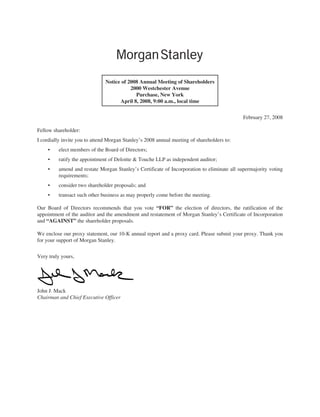 Notice of 2008 Annual Meeting of Shareholders
                                          2000 Westchester Avenue
                                            Purchase, New York
                                     April 8, 2008, 9:00 a.m., local time


                                                                                            February 27, 2008

Fellow shareholder:
I cordially invite you to attend Morgan Stanley’s 2008 annual meeting of shareholders to:
    •    elect members of the Board of Directors;
    •    ratify the appointment of Deloitte & Touche LLP as independent auditor;
    •    amend and restate Morgan Stanley’s Certificate of Incorporation to eliminate all supermajority voting
         requirements;
    •    consider two shareholder proposals; and
    •    transact such other business as may properly come before the meeting.

Our Board of Directors recommends that you vote “FOR” the election of directors, the ratification of the
appointment of the auditor and the amendment and restatement of Morgan Stanley’s Certificate of Incorporation
and “AGAINST” the shareholder proposals.

We enclose our proxy statement, our 10-K annual report and a proxy card. Please submit your proxy. Thank you
for your support of Morgan Stanley.


Very truly yours,




John J. Mack
Chairman and Chief Executive Officer
 