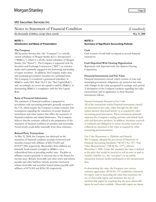 MS Securities Services Inc.
Page 2
Notes to Statement of Financial Condition (Unaudited)
(In thousands of dollars, except where noted) May 31, 2008
NOTE 1 -
Introduction and Basis of Presentation
The Company
MS Securities Services Inc. (the “Company”) is a wholly
owned subsidiary of Morgan Stanley & Co. Incorporated
(“MS&Co.”), which is a wholly owned subsidiary of Morgan
Stanley (the “Parent”). The Company is registered with the
Securities and Exchange Commission (“SEC”) as a broker-
dealer and is primarily engaged in the borrowing and lending
of equity securities. In addition, the Company trades state
and municipal government securities on a principal basis.
The Company is considered a guaranteed subsidiary of
MS&Co. under SEC Rule 15c3-1 (the “Net Capital Rule”)
and, accordingly, its excess net capital is used by MS&Co. in
determining MS&Co.’s compliance with the Net Capital
Rule.
Basis of Financial Information
The statement of financial condition is prepared in
accordance with accounting principles generally accepted in
the U.S., which require the Company to make estimates and
assumptions regarding the valuations of certain financial
instruments and other matters that affect the statement of
financial condition and related disclosures. The Company
believes that the estimates utilized in the preparation of the
statement of financial condition are prudent and reasonable.
Actual results could differ materially from these estimates.
Related Party Transactions
At May 31, 2008, the Company has disclosed on the
statement of financial condition securities borrowed and
securities loaned with affiliates of $26,753,202 and
$159,977,982, respectively. Receivables from affiliates are
primarily funds loaned overnight to MS&Co. on a
collateralized basis at prevailing market rates. Payables to
affiliates consists primarily of amounts due to the Parent for
income taxes. Rebates receivable and other assets and rebates
payable and other liabilities include securities borrowed
rebates receivable and securities loaned rebates payable with
affiliates of $176,309 and $256,130, respectively.
NOTE 2 -
Summary of Significant Accounting Policies
Cash
Cash consists of cash held on deposit at several financial
institutions.
Cash Deposited With Clearing Organization
Represents cash deposited with the Options Clearing
Corporation.
Financial Instruments and Fair Value
Financial instruments owned, which consists of state and
municipal government obligations, are carried at fair value
with changes in fair value recognized in earnings each period.
A description of the Company’s policies regarding fair value
measurement and its application to these financial
instruments follows.
Financial Instruments Measured at Fair Value
All of the instruments within Financial instruments owned
are measured at fair value, either through the fair value
option election (discussed below) or as required by other
accounting pronouncements. These instruments primarily
represent the Company’s trading activities and include both
cash and derivative products. In addition, Securities received
as collateral and Obligation to return securities received as
collateral are measured at fair value as required by other
accounting pronouncements.
Fair Value Measurement — Definition and Hierarchy
The Company adopted the provisions of Statement of
Financial Accounting Standards (“SFAS”) No. 157, “Fair
Value Measurements” (“SFAS No. 157”), effective
December 1, 2006. Under this standard, fair value is defined
as the price that would be received to sell an asset or paid to
transfer a liability (i.e., the “exit price”) in an orderly
transaction between market participants at the measurement
date.
In determining fair value, the Company uses various
valuation approaches. SFAS No. 157 establishes a hierarchy
for inputs used in measuring fair value that maximizes the
use of observable inputs and minimizes the use of
unobservable inputs by requiring that the most observable
inputs be used when available. Observable inputs are inputs
 