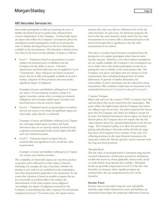 MS Securities Services Inc.
Page 3
that market participants would use in pricing the asset or
liability developed based on market data obtained from
sources independent of the Company. Unobservable inputs
are inputs that reflect the Company’s assumptions about the
assumptions market participants would use in pricing the
asset or liability developed based on the best information
available in the circumstances. The hierarchy is broken down
into three levels based on the reliability of inputs as follows:
• Level 1 -- Valuations based on quoted prices in active
markets for identical assets or liabilities that the
Company has the ability to access. Valuation
adjustments and block discounts are not applied to Level
1 instruments. Since valuations are based on quoted
prices that are readily and regularly available in an active
market, valuation of these products does not entail a
significant degree of judgment.
Examples of assets and liabilities utilizing Level 1 inputs
are: most U.S. Government securities, certain U.S.
agency securities, certain other sovereign government
obligations and exchange-traded equity securities and
listed derivatives that are actively traded.
• Level 2 -- Valuations based on quoted prices in markets
that are not active or for which all significant inputs are
observable, either directly or indirectly.
Examples of assets and liabilities utilizing Level 2 inputs
are: exchange-traded equity securities and listed
derivatives that are not actively traded; restricted stock;
corporate and municipal bonds; certain high-yield debt
and asset-backed securities.
• Level 3 -- Valuations based on inputs that are
unobservable and significant to the overall fair value
measurement.
Examples of assets and liabilities utilizing Level 3 inputs
are: certain asset-backed securities.
The availability of observable inputs can vary from product
to product and is affected by a wide variety of factors,
including, for example, the type of product, whether the
product is new and not yet established in the marketplace,
and other characteristics particular to the transaction. To the
extent that valuation is based on models or inputs that are
less observable or unobservable in the market, the
determination of fair value requires more judgment.
Accordingly, the degree of judgment exercised by the
Company in determining fair value is greatest for instruments
categorized in Level 3. In certain cases, the inputs used to
measure fair value may fall into different levels of the fair
value hierarchy. In such cases, for disclosure purposes the
level in the fair value hierarchy within which the fair value
measurement in its entirety falls is determined based on the
lowest level input that is significant to the fair value
measurement in its entirety.
Fair value is a market-based measure considered from the
perspective of a market participant rather than an entity-
specific measure. Therefore, even when market assumptions
are not readily available, the Company’s own assumptions are
set to reflect those that market participants would use in
pricing the asset or liability at the measurement date. The
Company uses prices and inputs that are current as of the
measurement date, including during periods of market
dislocation. In periods of market dislocation, the
observability of prices and inputs may be reduced for many
instruments. This condition could cause an instrument to be
reclassified from Level 1 to Level 2 or Level 2 to Level 3.
Valuation Techniques
Many cash and over-the-counter (“OTC”) contracts have bid
and ask prices that can be observed in the marketplace. Bid
prices reflect the highest price that the Company and others
are willing to pay for an asset. Ask prices represent the lowest
price that the Company and others are willing to accept for
an asset. For financial instruments whose inputs are based on
bid-ask prices, the Company does not require that the fair
value estimate always be a predetermined point in the bid-ask
range. The Company’s policy is to allow for mid-market
pricing and adjusting to the point within the bid-ask range
that meets the Company’s best estimate of fair value. For
offsetting positions in the same financial instrument, the
same price within the bid-ask spread is used to measure both
the long and short positions.
Municipal Bonds
The fair value of municipal bonds is estimated using recently
executed transactions, market price quotations and pricing
models that factor in, where applicable, interest rates, bond
or credit default swap spreads and volatility. Municipal
bonds are generally categorized in Level 2 of the fair value
hierarchy; in instances where significant inputs are
unobservable, they are categorized in Level 3 of the
hierarchy.
Income Taxes
Income taxes are provided using the asset and liability
method, under which deferred tax assets and liabilities are
determined based upon the temporary differences between
 