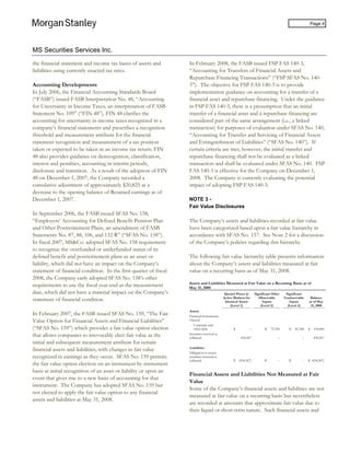 MS Securities Services Inc.
Page 4
the financial statement and income tax bases of assets and
liabilities using currently enacted tax rates.
Accounting Developments
In July 2006, the Financial Accounting Standards Board
(“FASB”) issued FASB Interpretation No. 48, “Accounting
for Uncertainty in Income Taxes, an interpretation of FASB
Statement No. 109” (“FIN 48”). FIN 48 clarifies the
accounting for uncertainty in income taxes recognized in a
company’s financial statements and prescribes a recognition
threshold and measurement attribute for the financial
statement recognition and measurement of a tax position
taken or expected to be taken in an income tax return. FIN
48 also provides guidance on derecognition, classification,
interest and penalties, accounting in interim periods,
disclosure and transition. As a result of the adoption of FIN
48 on December 1, 2007, the Company recorded a
cumulative adjustment of approximately $20,825 as a
decrease to the opening balance of Retained earnings as of
December 1, 2007.
In September 2006, the FASB issued SFAS No. 158,
“Employers’ Accounting for Defined Benefit Pension Plan
and Other Postretirement Plans, an amendment of FASB
Statements No. 87, 88, 106, and 132 R” (“SFAS No. 158”).
In fiscal 2007, MS&Co. adopted SFAS No. 158 requirement
to recognize the overfunded or underfunded status of its
defined benefit and postretirement plans as an asset or
liability, which did not have an impact on the Company’s
statement of financial condition. In the first quarter of fiscal
2008, the Company early adopted SFAS No. 158’s other
requirements to use the fiscal year-end as the measurement
date, which did not have a material impact on the Company’s
statement of financial condition.
In February 2007, the FASB issued SFAS No. 159, “The Fair
Value Option for Financial Assets and Financial Liabilities”
(“SFAS No. 159”) which provides a fair value option election
that allows companies to irrevocably elect fair value as the
initial and subsequent measurement attribute for certain
financial assets and liabilities, with changes in fair value
recognized in earnings as they occur. SFAS No. 159 permits
the fair value option election on an instrument by instrument
basis at initial recognition of an asset or liability or upon an
event that gives rise to a new basis of accounting for that
instrument. The Company has adopted SFAS No. 159 but
not elected to apply the fair value option to any financial
assets and liabilities at May 31, 2008.
In February 2008, the FASB issued FSP FAS 140-3,
“Accounting for Transfers of Financial Assets and
Repurchase Financing Transactions” (“FSP SFAS No. 140-
3”). The objective for FSP FAS 140-3 is to provide
implementation guidance on accounting for a transfer of a
financial asset and repurchase financing. Under the guidance
in FSP FAS 140-3, there is a presumption that an initial
transfer of a financial asset and a repurchase financing are
considered part of the same arrangement (i.e., a linked
transaction) for purposes of evaluation under SFAS No. 140,
“Accounting for Transfer and Servicing of Financial Assets
and Extinguishment of Liabilities” (“SFAS No. 140”). If
certain criteria are met, however, the initial transfer and
repurchase financing shall not be evaluated as a linked
transaction and shall be evaluated under SFAS No. 140. FSP
FAS 140-3 is effective for the Company on December 1,
2008. The Company is currently evaluating the potential
impact of adopting FSP FAS 140-3.
NOTE 3 -
Fair Value Disclosures
The Company’s assets and liabilities recorded at fair value
have been categorized based upon a fair value hierarchy in
accordance with SFAS No. 157. See Note 2 for a discussion
of the Company’s policies regarding this hierarchy.
The following fair value hierarchy table presents information
about the Company’s assets and liabilities measured at fair
value on a recurring basis as of May 31, 2008.
Assets and Liabilities Measured at Fair Value on a Recurring Basis as of
May 31, 2008
Quoted Prices in
Active Markets for
Identical Assets
(Level 1)
Significant Other
Observable
Inputs
(Level 2)
Significant
Unobservable
Inputs
(Level 3)
Balance
as of May
31, 2008
Assets
Financial Instruments
Owned:
Corporate and
other debt $ – $ 72,784 $ 81,300 $ 154,084
Securities received as
collateral 434,367 – – 434,367
Liabilities
Obligation to return
securities received as
collateral $ (434,367) $ – $ – $ (434,367)
Financial Assets and Liabilities Not Measured at Fair
Value
Some of the Company’s financial assets and liabilities are not
measured at fair value on a recurring basis but nevertheless
are recorded at amounts that approximate fair value due to
their liquid or short-term nature. Such financial assets and
 