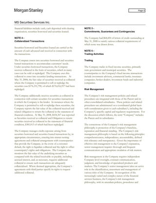 MS Securities Services Inc.
Page 5
financial liabilities include: cash, cash deposited with clearing
organization, securities borrowed and securities loaned.
NOTE 4 -
Collateralized Transactions
Securities borrowed and Securities loaned are carried at the
amount of cash advanced and received in connection with
the transactions.
The Company enters into securities borrowed and securities
loaned transactions to accommodate customers’ needs.
Under securities borrowed transactions, the Company
receives collateral in the form of securities, which in many
cases can be sold or repledged. The Company uses this
collateral to enter into securities lending transactions. At
May 31, 2008, the fair value of securities received as collateral
where the Company is permitted to sell or repledge the
securities was $176,331,790, of which $176,016,957 had been
repledged.
The Company additionally receives securities as collateral in
connection with certain securities for securities transactions
in which the Company is the lender. In instances where the
Company is permitted to sell or repledge these securities, the
Company reports the fair value of the collateral received and
related obligation to return the collateral in the statement of
financial condition. At May 31, 2008, $434,367 was reported
as Securities received as collateral and Obligation to return
securities received as collateral in the statement of financial
condition, $381,015 of which had been repledged.
The Company manages credit exposure arising from
securities borrowed and securities loaned transactions by, in
appropriate circumstances, entering into master netting
agreements and collateral arrangements with counterparties
that provide the Company, in the event of a customer
default, the right to liquidate collateral and the right to offset
counterparty’s rights and obligations. The Company also
monitors the fair value of the underlying securities as
compared with the related receivable or payable, including
accrued interest, and, as necessary, requests additional
collateral to ensure such transactions are adequately
collateralized. Where deemed appropriate, the Company’s
agreements with third parties specify its rights to request
additional collateral.
NOTE 5 -
Commitments, Guarantees and Contingencies
The Company had $68,450 of letters of credit outstanding at
May 31, 2008 to satisfy various collateral requirements of
which none was drawn down.
NOTE 6 -
Trading Activities
Trading
The Company trades in fixed income securities, primarily
state government and municipal securities. The
counterparties to the Company's fixed income transactions
include investment advisors, commercial banks, insurance
companies, broker-dealers, investment funds and industrial
companies.
Risk Management
The Company’s risk management policies and related
procedures are integrated with those of the Parent and its
other consolidated subsidiaries. These policies and related
procedures are administered on a coordinated global basis
with consideration given to each subsidiary’s, including the
Company’s, specific capital and regulatory requirements. For
the discussion which follows, the term “Company” includes
the Parent and its subsidiaries.
The cornerstone of the Company’s risk management
philosophy is protection of the Company’s franchise,
reputation and financial standing. The Company’s risk
management philosophy is based on the following principles:
comprehensiveness, independence, accountability, defined
risk tolerance and transparency. Given the importance of
effective risk management to the Company’s reputation,
senior management requires thorough and frequent
communication and appropriate escalation of risk matters.
Risk management at the Company requires independent
Company-level oversight, constant communication,
judgment, and knowledge of specialized products and
markets. The Company’s senior management takes an active
role in the identification, assessment and management of
various risks of the Company. In recognition of the
increasingly varied and complex nature of the financial
services business, the Company’s risk management
philosophy, with its attendant policies, procedures and
 