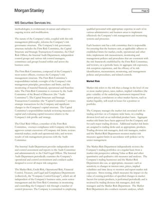 MS Securities Services Inc.
Page 6
methodologies, is evolutionary in nature and subject to
ongoing review and modification.
The nature of the Company’s risks, coupled with this risk
management philosophy, informs the Company’s risk
governance structure. The Company’s risk governance
structure includes the Firm Risk Committee, the Capital
Structure and Strategic Transactions Committee, the Chief
Risk Officer, the Internal Audit Department, independent
control groups and various risk control managers,
committees and groups located within and across the
business units.
The Firm Risk Committee, composed of the Company’s
most senior officers, oversees the Company’s risk
management structure. The Firm Risk Committee’s
responsibilities include oversight of the Company’s risk
management principles, procedures and limits, and the
monitoring of material financial, operational and franchise
risks. The Firm Risk Committee is overseen by the Audit
Committee of the Board of Directors (the “Audit
Committee”). The Capital Structure and Strategic
Transactions Committee (the “Capital Committee”) reviews
strategic transactions for the Company and significant
changes to the Company’s capital structure. The Capital
Committee’s responsibilities include reviewing measures of
capital and evaluating capital resources relative to the
Company’s risk profile and strategy.
The Chief Risk Officer, a member of the Firm Risk
Committee, oversees compliance with Company risk limits;
approves certain excessions of Company risk limits; reviews
material market, credit and operational risks; and reviews
results of risk management processes with the Audit
Committee.
The Internal Audit Department provides independent risk
and control assessment and reports to the Audit Committee
and administratively to the Chief Legal Officer. The Internal
Audit Department periodically examines the Company’s
operational and control environment and conducts audits
designed to cover all major risk categories.
The Market Risk, Credit Risk, Operational Risk, Financial
Control, Treasury, and Legal and Compliance Departments
(collectively, the “Company Control Groups”), which are all
independent of the Company’s business units, assist senior
management and the Firm Risk Committee in monitoring
and controlling the Company’s risk through a number of
control processes. The Company is committed to employing
qualified personnel with appropriate expertise in each of its
various administrative and business areas to implement
effectively the Company’s risk management and monitoring
systems and processes.
Each business unit has a risk committee that is responsible
for ensuring that the business unit, as applicable: adheres to
established limits for market, credit, operational and other
risks; implements risk measurement, monitoring and
management policies and procedures that are consistent with
the risk framework established by the Firm Risk Committee;
and reviews, on a periodic basis, its aggregate risk exposures,
risk exception experience, and the efficacy of its risk
identification, measurement, monitoring, and management
policies and procedures, and related controls.
Market Risk
Market risk refers to the risk that a change in the level of one
or more market prices, rates, indices, implied volatilities (the
price volatility of the underlying instrument imputed from
option prices), correlations or other market factors, such as
market liquidity, will result in losses for a position or
portfolio.
The Company manages the market risk associated with its
trading activities on a Company-wide basis, on a trading
division level and on an individual product basis. Aggregate
market risk limits have been approved for the Company and
for each major trading division. Additional market risk limits
are assigned to trading desks and, as appropriate, products.
Trading division risk managers, desk risk managers, traders
and the Market Risk Department monitor market risk
measures against limits in accordance with policies set by
senior management.
The Market Risk Department independently reviews the
Company’s trading portfolios on a regular basis from a
market risk perspective utilizing Value-at-Risk and other
quantitative and qualitative risk measures and analyses. The
Company’s trading businesses and the Market Risk
Department also use, as appropriate, measures such as
sensitivity to changes in interest rates, prices, implied
volatilities and time decay to monitor and report market risk
exposures. Stress testing, which measures the impact on the
value of existing portfolios of specified changes in market
factors for certain products, is performed periodically and is
reviewed by trading division risk managers, desk risk
managers and the Market Risk Department. The Market
Risk Department also conducts scenario analyses, which
 