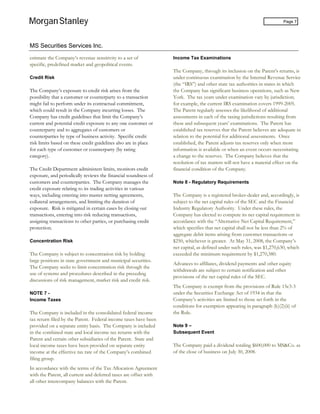MS Securities Services Inc.
Page 7
estimate the Company’s revenue sensitivity to a set of
specific, predefined market and geopolitical events.
Credit Risk
The Company’s exposure to credit risk arises from the
possibility that a customer or counterparty to a transaction
might fail to perform under its contractual commitment,
which could result in the Company incurring losses. The
Company has credit guidelines that limit the Company’s
current and potential credit exposure to any one customer or
counterparty and to aggregates of customers or
counterparties by type of business activity. Specific credit
risk limits based on these credit guidelines also are in place
for each type of customer or counterparty (by rating
category).
The Credit Department administers limits, monitors credit
exposure, and periodically reviews the financial soundness of
customers and counterparties. The Company manages the
credit exposure relating to its trading activities in various
ways, including entering into master netting agreements,
collateral arrangements, and limiting the duration of
exposure. Risk is mitigated in certain cases by closing out
transactions, entering into risk reducing transactions,
assigning transactions to other parties, or purchasing credit
protection.
Concentration Risk
The Company is subject to concentration risk by holding
large positions in state government and municipal securities.
The Company seeks to limit concentration risk through the
use of systems and procedures described in the preceding
discussions of risk management, market risk and credit risk.
NOTE 7 -
Income Taxes
The Company is included in the consolidated federal income
tax return filed by the Parent. Federal income taxes have been
provided on a separate entity basis. The Company is included
in the combined state and local income tax returns with the
Parent and certain other subsidiaries of the Parent. State and
local income taxes have been provided on separate entity
income at the effective tax rate of the Company’s combined
filing group.
In accordance with the terms of the Tax Allocation Agreement
with the Parent, all current and deferred taxes are offset with
all other intercompany balances with the Parent.
Income Tax Examinations
The Company, through its inclusion on the Parent’s returns, is
under continuous examination by the Internal Revenue Service
(the “IRS”) and other state tax authorities in states in which
the Company has significant business operations, such as New
York. The tax years under examination vary by jurisdiction;
for example, the current IRS examination covers 1999-2005.
The Parent regularly assesses the likelihood of additional
assessments in each of the taxing jurisdictions resulting from
these and subsequent years’ examinations. The Parent has
established tax reserves that the Parent believes are adequate in
relation to the potential for additional assessments. Once
established, the Parent adjusts tax reserves only when more
information is available or when an event occurs necessitating
a change to the reserves. The Company believes that the
resolution of tax matters will not have a material effect on the
financial condition of the Company.
Note 8 - Regulatory Requirements
The Company is a registered broker-dealer and, accordingly, is
subject to the net capital rules of the SEC and the Financial
Industry Regulatory Authority. Under these rules, the
Company has elected to compute its net capital requirement in
accordance with the “Alternative Net Capital Requirement,”
which specifies that net capital shall not be less than 2% of
aggregate debit items arising from customer transactions or
$250, whichever is greater. At May 31, 2008, the Company’s
net capital, as defined under such rules, was $1,270,630, which
exceeded the minimum requirement by $1,270,380.
Advances to affiliates, dividend payments and other equity
withdrawals are subject to certain notification and other
provisions of the net capital rules of the SEC.
The Company is exempt from the provisions of Rule 15c3-3
under the Securities Exchange Act of 1934 in that the
Company’s activities are limited to those set forth in the
conditions for exemption appearing in paragraph (k)(2)(ii) of
the Rule.
Note 9 –
Subsequent Event
The Company paid a dividend totaling $600,000 to MS&Co. as
of the close of business on July 30, 2008.
 