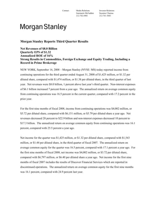 Contact:     Media Relations      Investor Relations
                                                   Jeanmarie McFadden   Suzanne Charnas
                                                   212-762-6901         212-761-3043




Morgan Stanley Reports Third Quarter Results

Net Revenues of $8.0 Billion
Quarterly EPS of $1.32
Annualized ROE of 16%
Strong Results in Commodities, Foreign Exchange and Equity Trading, Including a
Record in Prime Brokerage

NEW YORK, September 16, 2008 – Morgan Stanley (NYSE: MS) today reported income from
continuing operations for the third quarter ended August 31, 2008 of $1,425 million, or $1.32 per
diluted share, compared with $1,474 million, or $1.38 per diluted share, in the third quarter of last
year. Net revenues were $8.0 billion, 1 percent above last year’s third quarter. Non-interest expenses
of $6.1 billion increased 7 percent from a year ago. The annualized return on average common equity
from continuing operations was 16.5 percent in the current quarter, compared with 17.2 percent in the
prior year.


For the first nine months of fiscal 2008, income from continuing operations was $4,002 million, or
$3.72 per diluted share, compared with $6,151 million, or $5.79 per diluted share a year ago. Net
revenues decreased 20 percent to $22.9 billion and non-interest expenses decreased 10 percent to
$17.3 billion. The annualized return on average common equity from continuing operations was 16.1
percent, compared with 25.5 percent a year ago.


Net income for the quarter was $1,425 million, or $1.32 per diluted share, compared with $1,543
million, or $1.44 per diluted share, in the third quarter of fiscal 2007. The annualized return on
average common equity for the quarter was 16.5 percent, compared with 17.1 percent a year ago. For
the first nine months of fiscal 2008, net income was $4,002 million, or $3.72 per diluted share,
compared with $6,797 million, or $6.40 per diluted share a year ago. Net income for the first nine
months of fiscal 2007 includes the results of Discover Financial Services which are reported in
discontinued operations. The annualized return on average common equity for the first nine months
was 16.1 percent, compared with 24.9 percent last year.
 