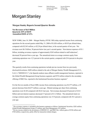 Contact:      Media Relations       Investor Relations
                                                       Jeanmarie McFadden    William Pike
                                                       212-762-6901          212-761-0008




Morgan Stanley Reports Second Quarter Results

Net Revenues of $6.5 Billion
Quarterly EPS of $0.95
Annualized ROE of 12%


NEW YORK, June 18, 2008 – Morgan Stanley (NYSE: MS) today reported income from continuing
operations for the second quarter ended May 31, 2008 of $1,026 million, or $0.95 per diluted share,
compared with $2,363 million, or $2.24 per diluted share, in the second quarter of last year. Net
revenues were $6.5 billion, 38 percent below last year’s second quarter. Non-interest expenses of $5.1
billion, including severance expense of approximately $245 million related to staff reductions1,
decreased 28 percent from a year ago. The annualized return on average common equity from
continuing operations was 12.3 percent in the current quarter, compared with 29.4 percent in the prior
year.


The quarterly results from continuing operations include pre-tax income from two previously
disclosed divestitures: $698 million related to the sale of Morgan Stanley Wealth Management S.V.,
S.A.U. (“MSWM S.V.”), the Spanish onshore mass affluent wealth management business, reported in
the Global Wealth Management Group business segment; and $732 million related to the secondary
offering of MSCI Inc. reported in the Institutional Securities business segment.2


For the first six months of fiscal 2008, income from continuing operations was $2,577 million, a 45
percent decrease from $4,677 million a year ago. Diluted earnings per share from continuing
operations were $2.40 compared with $4.41 last year. Net revenues decreased 28 percent to $14.8
billion and non-interest expenses decreased 17 percent to $11.2 billion. The annualized return on
average common equity from continuing operations was 15.9 percent, compared with 30.1 percent a
year ago.


1
  The severance expense is included in the business segments as follows: Institutional Securities, $203 million;
Global Wealth Management Group, $7 million; and Asset Management, $35 million.
2
  Pre-tax income related to the divestitures of MSWM S.V. and MSCI Inc. reflects gains of $748 million and
$744 million, respectively, partly offset by transaction related charges.
 