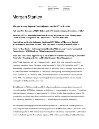 Contact: Media Relations Investor Relations
Jeanmarie McFadden William Pike
212-762-6901 212-761-0008
Morgan Stanley Reports Fourth Quarter and Full Year Results
Full Year Net Revenues of $28.0 Billion and EPS from Continuing Operations of $2.37
Record Full Year Results in Investment Banking, Equities and Asset Management;
Global Wealth Management PBT Increases 127 Percent from 2006
Fourth Quarter Results Reflect an Additional $5.7 Billion of Mortgage Related
Writedowns in November Beyond Those Previously Announced as of October 31
Firm Further Bolsters Its Strong Capital Position With a Long-Term Investment of
Approximately $5 Billion from China Investment Corporation
Firm Also Has Moved Aggressively to Put in Place New Senior Leadership, Consolidate
Proprietary Trading Activities and Further Enhance Risk Management
NEW YORK, December 19, 2007 – Morgan Stanley (NYSE: MS) today reported income from
continuing operations for the fiscal year ended November 30, 2007 of $2,563 million, or $2.37 per
diluted share, compared with $6,335 million, or $5.99 per diluted share, a year ago. Net revenues of
$28.0 billion were the second highest in Firm history, although they decreased 6 percent from the
record revenues of $29.8 billion in 2006. Non-interest expenses of $24.6 billion were 19 percent
above 2006. The return on average common equity from continuing operations was 7.8 percent,
compared with 23.8 percent the prior year.
The additional $5.7 billion writedown of U.S. subprime, and other mortgage related exposures in
November, and the $3.7 billion writedown as of October 31 (as announced on November 7), result in a
total fourth quarter writedown of approximately $9.4 billion. In total, these writedowns reduced full
year earnings per diluted share from continuing operations and the return on average common equity
from continuing operations by approximately $5.80 and 19 percentage points, respectively.
The loss from continuing operations for the fourth quarter was $3,588 million, or $3.61 per diluted
share, compared with income from continuing operations of $1,982 million, or $1.87 per diluted share,
in the fourth quarter of 2006. Net revenues were negative $450 million, compared with $7,849 million
in last year's fourth quarter. Non-interest expenses of $5.4 billion increased 3 percent from last year.
 