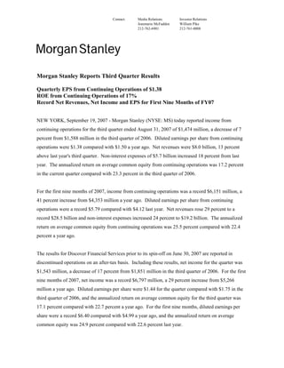 Contact:    Media Relations      Investor Relations
                                                  Jeanmarie McFadden   William Pike
                                                  212-762-6901         212-761-0008




Morgan Stanley Reports Third Quarter Results

Quarterly EPS from Continuing Operations of $1.38
ROE from Continuing Operations of 17%
Record Net Revenues, Net Income and EPS for First Nine Months of FY07


NEW YORK, September 19, 2007 - Morgan Stanley (NYSE: MS) today reported income from
continuing operations for the third quarter ended August 31, 2007 of $1,474 million, a decrease of 7
percent from $1,588 million in the third quarter of 2006. Diluted earnings per share from continuing
operations were $1.38 compared with $1.50 a year ago. Net revenues were $8.0 billion, 13 percent
above last year's third quarter. Non-interest expenses of $5.7 billion increased 18 percent from last
year. The annualized return on average common equity from continuing operations was 17.2 percent
in the current quarter compared with 23.3 percent in the third quarter of 2006.


For the first nine months of 2007, income from continuing operations was a record $6,151 million, a
41 percent increase from $4,353 million a year ago. Diluted earnings per share from continuing
operations were a record $5.79 compared with $4.12 last year. Net revenues rose 29 percent to a
record $28.5 billion and non-interest expenses increased 24 percent to $19.2 billion. The annualized
return on average common equity from continuing operations was 25.5 percent compared with 22.4
percent a year ago.


The results for Discover Financial Services prior to its spin-off on June 30, 2007 are reported in
discontinued operations on an after-tax basis. Including these results, net income for the quarter was
$1,543 million, a decrease of 17 percent from $1,851 million in the third quarter of 2006. For the first
nine months of 2007, net income was a record $6,797 million, a 29 percent increase from $5,266
million a year ago. Diluted earnings per share were $1.44 for the quarter compared with $1.75 in the
third quarter of 2006, and the annualized return on average common equity for the third quarter was
17.1 percent compared with 22.7 percent a year ago. For the first nine months, diluted earnings per
share were a record $6.40 compared with $4.99 a year ago, and the annualized return on average
common equity was 24.9 percent compared with 22.6 percent last year.
 