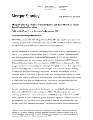 Contact:      Media Relations       Investor Relations
                                                      Jeanmarie McFadden    William Pike
                                                      212-761-0553          212-761-0008




                                                                            For Immediate Release


Morgan Stanley Reports Record Fourth Quarter and Record Full Year Results
From Continuing Operations

Achieves Best Year Ever in Revenues, Net Income and EPS

Announces Plan to Spin-Off Discover

NEW YORK, December 19, 2006 - Morgan Stanley (NYSE: MS) today reported record income from
continuing operations for the fourth quarter and the full year 2006. In addition, the Board of Directors
has approved the spin-off of Discover in order to enhance shareholder value.


The Firm achieved record income from continuing operations for the fiscal year ended November 30,
2006 of $7,497 million, a 44 percent increase from $5,192 million a year ago. Diluted earnings per
share from continuing operations were a record $7.09 compared with $4.81 last year. Record net
revenues (total revenues less interest expense and the provision for loan losses) of $33.9 billion were
26 percent higher than last year. Non-interest expenses of $22.9 billion were 18 percent above 2005.
Compensation expenses increased 27 percent primarily reflecting higher revenues. Non-compensation
expenses increased 5 percent as costs associated with higher levels of business activity were partly
offset by lower charges for legal and regulatory matters.1 Results for the current year include an
income tax benefit of $280 million, or $0.27 per diluted share, resulting from the outcome of a federal
tax audit, while the prior year included a tax benefit of $309 million, or $0.29 per diluted share, related
to the provisions of the American Jobs Creation Act. The return on average common equity from
continuing operations was 23.6 percent compared with 19.0 percent a year ago.


Income from continuing operations for the fourth quarter was a record $2,206 million, an increase of
26 percent from $1,746 million in the fourth quarter of 2005. Diluted earnings per share from
continuing operations were a record $2.08 compared with $1.64 a year ago. Net revenues were $8.6
billion, 24 percent above last year’s fourth quarter. Non-interest expenses of $5.8 billion increased 19
percent from last year. The results for the fourth quarters of 2006 and 2005 include the $0.27 and
$0.29 per diluted share tax benefits noted above. The annualized return on average common equity


1
 Results for fiscal year 2005 include certain legal and regulatory charges related to Sunbeam/Coleman and
Parmalat of $535 million and a lease accounting adjustment expense of $109 million, partially offset by the
World Trade Center settlement of $251 million. Excluding these items, fiscal year 2006 non-compensation
expenses would have increased 10 percent compared with 2005.
 