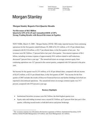 Contact:     Media Relations        Investor Relations
                                                     Jeanmarie McFadden     William Pike
                                                     212-762-6901           212-761-0008




Morgan Stanley Reports First Quarter Results

Net Revenues of $8.3 Billion
Quarterly EPS of $1.45 and Annualized ROE of 20%
Strong Trading Results with Record Revenues in Equities



NEW YORK, March 19, 2008 – Morgan Stanley (NYSE: MS) today reported income from continuing
operations for the first quarter ended February 29, 2008 of $1,551 million, or $1.45 per diluted share,
compared with $2,314 million, or $2.17 per diluted share, in the first quarter of last year. Net
revenues were $8.3 billion, 17 percent below last year’s first quarter. Non-interest expenses of $6.1
billion, including severance expense of approximately $161 million related to staff reductions,
decreased 7 percent from a year ago.1 The annualized return on average common equity from
continuing operations was 19.7 percent in the current quarter, compared with 30.9 percent in the prior
year.


Net income for the quarter was $1,551 million, or $1.45 per diluted share, compared with net income
of $2,672 million, or $2.51 per diluted share, in the first quarter of 2007. Net income for the first
quarter of 2007 includes the results of Discover Financial Services and Quilter Holdings Ltd which are
reported in discontinued operations. The annualized return on average common equity was 19.7
percent, compared with 29.9 percent a year ago.


                                             Business Highlights


    •   Institutional Securities revenues were $6.2 billion, the third highest quarter ever.
    •   Equity sales and trading revenues were a record $3.3 billion, up 51 percent from last year’s first
        quarter, reflecting record results in both derivatives and prime brokerage.



1
 The severance expense was allocated to the business segments as follows: Institutional Securities, $130
million; Global Wealth Management, $19 million; and Asset Management, $12 million.
 