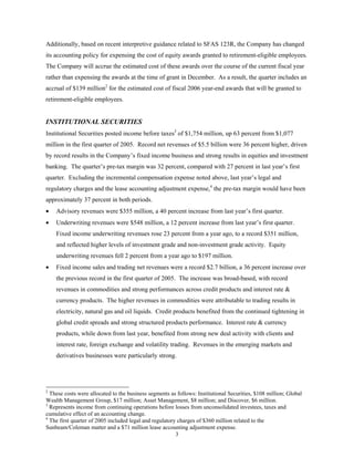 3
Additionally, based on recent interpretive guidance related to SFAS 123R, the Company has changed
its accounting policy for expensing the cost of equity awards granted to retirement-eligible employees.
The Company will accrue the estimated cost of these awards over the course of the current fiscal year
rather than expensing the awards at the time of grant in December. As a result, the quarter includes an
accrual of $139 million2
for the estimated cost of fiscal 2006 year-end awards that will be granted to
retirement-eligible employees.
INSTITUTIONAL SECURITIES
Institutional Securities posted income before taxes3
of $1,754 million, up 63 percent from $1,077
million in the first quarter of 2005. Record net revenues of $5.5 billion were 36 percent higher, driven
by record results in the Company’s fixed income business and strong results in equities and investment
banking. The quarter’s pre-tax margin was 32 percent, compared with 27 percent in last year’s first
quarter. Excluding the incremental compensation expense noted above, last year’s legal and
regulatory charges and the lease accounting adjustment expense,4
the pre-tax margin would have been
approximately 37 percent in both periods.
• Advisory revenues were $355 million, a 40 percent increase from last year’s first quarter.
• Underwriting revenues were $548 million, a 12 percent increase from last year’s first quarter.
Fixed income underwriting revenues rose 23 percent from a year ago, to a record $351 million,
and reflected higher levels of investment grade and non-investment grade activity. Equity
underwriting revenues fell 2 percent from a year ago to $197 million.
• Fixed income sales and trading net revenues were a record $2.7 billion, a 36 percent increase over
the previous record in the first quarter of 2005. The increase was broad-based, with record
revenues in commodities and strong performances across credit products and interest rate &
currency products. The higher revenues in commodities were attributable to trading results in
electricity, natural gas and oil liquids. Credit products benefited from the continued tightening in
global credit spreads and strong structured products performance. Interest rate & currency
products, while down from last year, benefited from strong new deal activity with clients and
interest rate, foreign exchange and volatility trading. Revenues in the emerging markets and
derivatives businesses were particularly strong.
2
These costs were allocated to the business segments as follows: Institutional Securities, $108 million; Global
Wealth Management Group, $17 million; Asset Management, $8 million; and Discover, $6 million.
3
Represents income from continuing operations before losses from unconsolidated investees, taxes and
cumulative effect of an accounting change.
4
The first quarter of 2005 included legal and regulatory charges of $360 million related to the
Sunbeam/Coleman matter and a $71 million lease accounting adjustment expense.
 
