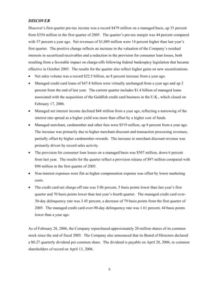 6
DISCOVER
Discover’s first quarter pre-tax income was a record $479 million on a managed basis, up 35 percent
from $354 million in the first quarter of 2005. The quarter’s pre-tax margin was 44 percent compared
with 37 percent a year ago. Net revenues of $1,089 million were 14 percent higher than last year’s
first quarter. The positive change reflects an increase in the valuation of the Company’s residual
interests in securitized receivables and a reduction in the provision for consumer loan losses, both
resulting from a favorable impact on charge-offs following federal bankruptcy legislation that became
effective in October 2005. The results for the quarter also reflect higher gains on new securitizations.
• Net sales volume was a record $22.5 billion, an 8 percent increase from a year ago.
• Managed credit card loans of $47.8 billion were virtually unchanged from a year ago and up 2
percent from the end of last year. The current quarter includes $1.4 billion of managed loans
associated with the acquisition of the Goldfish credit card business in the U.K., which closed on
February 17, 2006.
• Managed net interest income declined $48 million from a year ago, reflecting a narrowing of the
interest rate spread as a higher yield was more than offset by a higher cost of funds.
• Managed merchant, cardmember and other fees were $519 million, up 8 percent from a year ago.
The increase was primarily due to higher merchant discount and transaction processing revenues,
partially offset by higher cardmember rewards. The increase in merchant discount revenue was
primarily driven by record sales activity.
• The provision for consumer loan losses on a managed basis was $507 million, down 6 percent
from last year. The results for the quarter reflect a provision release of $97 million compared with
$90 million in the first quarter of 2005.
• Non-interest expenses were flat as higher compensation expense was offset by lower marketing
costs.
• The credit card net charge-off rate was 5.06 percent, 5 basis points lower than last year’s first
quarter and 70 basis points lower than last year’s fourth quarter. The managed credit card over-
30-day delinquency rate was 3.45 percent, a decrease of 79 basis points from the first quarter of
2005. The managed credit card over-90-day delinquency rate was 1.61 percent, 44 basis points
lower than a year ago.
As of February 28, 2006, the Company repurchased approximately 20 million shares of its common
stock since the end of fiscal 2005. The Company also announced that its Board of Directors declared
a $0.27 quarterly dividend per common share. The dividend is payable on April 28, 2006, to common
shareholders of record on April 13, 2006.
 