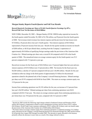 Contact:      Media Relations       Investor Relations
                                                                Jim Badenhausen       William Pike
                                                                212-761-4472          212-761-0008

                                                                                      For Immediate Release




Morgan Stanley Reports Fourth Quarter and Full Year Results

Record Quarterly Earnings per Share of $1.68; Fourth Quarter Earnings Up 49%;
Record Full Year Net Revenues of $26.8 Billion

NEW YORK, December 20, 2005 -- Morgan Stanley (NYSE: MWD) today reported net income for
the fourth quarter ended November 30, 2005 of $1,786 million, up 49 percent from the fourth quarter
of 2004. Net revenues (total revenues less interest expense and the provision for loan losses) were
$7.0 billion, 28 percent above last year’s fourth quarter. Non-interest expenses of $4.8 billion
represented a 29 percent increase from last year. Results for the quarter include an income tax benefit
of $280 million, or $0.26 per diluted share, resulting from the Company’s repatriation of
approximately $4.0 billion of qualifying foreign earnings under the provisions of the American Jobs
Creation Act. Diluted earnings per share were a record $1.68 compared with $1.09 in the fourth
quarter of 2004. The annualized return on average common equity for the fourth quarter was 25.2
percent compared with 17.4 percent a year ago.


Record net revenues for the fiscal year of $26.8 billion were 13 percent higher than last year and non-
interest expenses of $19.4 billion were 15 percent above 2004. Net income for the fiscal year was
$4,260 million, a decline of 5 percent compared with last year’s $4,486 million. Results for the year
included an after-tax charge in the third quarter of approximately $1 billion for discontinued
operations related to the planned sale of the Company’s aircraft financing business. Diluted earnings
per share were $3.95 compared with $4.06 for fiscal 2004. The return on average common equity was
15.0 percent for the year.


Income from continuing operations was $5,192 million for the year, an increase of 13 percent from
last year’s $4,589 million.1 Diluted earnings per share from continuing operations were $4.81
compared with $4.15 last year. The return on average common equity from continuing operations on a
pro forma basis was 19.0 percent for the year, compared with 18.2 percent in 2004.2


1
  Results for 2005 include the following: legal charges related to Sunbeam/Coleman and Parmalat of $535
million ($0.34/share); compensation related to senior management severance and new hires of $311 million
($0.20/share); World Trade Center insurance settlements of $251 million ($0.16/share); and a tax benefit under
the provisions of the American Jobs Creation Act of $280 million ($0.26/share).
2
  Pro forma return on average common equity from continuing operations is computed assuming a $1.5 billion
equity allocation for the Company’s aircraft financing business for all periods through July 2005 and $0.4 billion
for all periods from August 2005 through November 2005. The decrease in equity allocated to this business
primarily reflects the decrease in asset value as a result of the charge referred to above.
 