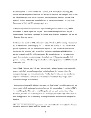 2
business segments as follows: Institutional Securities, $109 million; Retail Brokerage, $31
million; Asset Management, $16 million; and Discover, $22 million. Excluding the effect of both
the discontinued operations and the charges for senior management severance and new hires,
quarterly earnings per share and annualized return on average common equity on a pro forma
basis would be $1.21 and 18.9 percent, respectively. 2
Net revenues (total revenues less interest expense and the provision for loan losses) of $6.9
billion were 29 percent higher than last year’s third quarter and 15 percent above this year’s
second quarter. Non-interest expenses of $5.2 billion were 26 percent higher than a year ago and
12 percent above last quarter.
For the first nine months of 2005, net income was $2,474 million, diluted earnings per share were
$2.29 and annualized return on equity was 11.6 percent. Net revenues of $19.8 billion were 8
percent higher than a year ago and non-interest expenses of $14.6 billion were up 11 percent.
For the first nine months of 2005, income from continuing operations was $3,446 million, a 2
percent increase from $3,388 million a year ago. The annualized return on average common
equity from continuing operations on a pro forma basis was 17.0 percent compared to 18.1
percent a year ago.1
Diluted earnings per share from continuing operations were $3.19 compared
to $3.06 last year.
John J. Mack, Chairman and CEO, said, “Morgan Stanley achieved strong revenue growth this
quarter, particularly across all aspects of our institutional securities business. Given the
management changes and other distractions the Firm has faced over the past nine months, this
impressive performance is a testament to the talent and commitment of our people and the
fundamental strength of our franchise.
“Institutional securities achieved record revenues, with fixed income’s best third quarter ever and
strong results in both equities and investment banking. We maintained our #1 position in M&A,
we were #3 in global IPOs, and we were #5 in global debt and equity underwriting. In key
businesses, like retail and asset management, we are bringing new leadership to help us build on
their strong potential, and we are making necessary investments in infrastructure to support the
business.
2
Pro forma annualized return on average common equity calculated based on footnote 1 (noted above) and
excludes $178 million of expense in the third quarter of 2005.
 