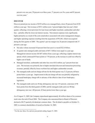 6
percent over one year, 59 percent over three years, 71 percent over five years and 81 percent
over ten years.7
DISCOVER
Discover posted pre-tax income of $239 million on a managed basis, down 28 percent from $330
million a year ago. Net revenues of $911 million were 3 percent higher than last year’s third
quarter, reflecting a lower provision for loan losses and higher merchant, cardmember and other
fees – partially offset by lower net interest income. Non-interest expenses were significantly
higher primarily as a result of the costs noted above associated with senior management changes,
and higher operating expenses resulting from the acquisition of PULSE, which was acquired
during the first quarter of 2005. The quarter’s pre-tax margin was 26 percent compared with 37
percent a year ago.
• Net sales volume increased 10 percent from last year to a record $22.4 billion.
• At quarter end, managed credit card loans of $47.1 billion were equal to a year ago.
Managed net interest income fell $87 million from a year ago, reflecting a tighter interest rate
spread, which contracted 85 basis points to 7.95 percent, as the increase in yield was offset by
higher cost of funds.
• Managed merchant, cardmember and other fees were $532 million, up 7 percent from last
year. The increase was primarily due to higher merchant discount and transaction processing
revenues, partially offset by lower overlimit fees and higher cardmember rewards.
• The managed credit card net charge-off rate for the third quarter was 5.12 percent, 64 basis
points below a year ago. Improvement in the net charge-off rate was partially mitigated by
increased bankruptcy charge-offs in advance of the effective date of new bankruptcy
legislation.
• The managed credit card over-30-day delinquency rate was 3.91 percent, a decrease of 90
basis points from the third quarter of 2004, and the managed credit card over-90-day
delinquency rate was 1.80 percent, 42 basis points lower than a year ago.
As of August 31, 2005, the Company repurchased approximately 46 million shares of its common
stock since the end of fiscal 2004. The Company also announced that its Board of Directors
declared a $0.27 quarterly dividend per common share. The dividend is payable on October 31,
2005, to common shareholders of record on October 14, 2005.
7
For the one, three, five and ten year periods ending August 31, 2005.
 