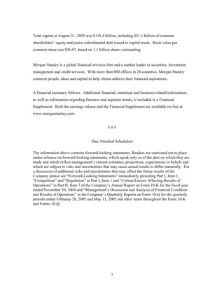 7
Total capital at August 31, 2005 was $118.4 billion, including $31.1 billion of common
shareholders’ equity and junior subordinated debt issued to capital trusts. Book value per
common share was $26.07, based on 1.1 billion shares outstanding.
Morgan Stanley is a global financial services firm and a market leader in securities, investment
management and credit services. With more than 600 offices in 28 countries, Morgan Stanley
connects people, ideas and capital to help clients achieve their financial aspirations.
A financial summary follows. Additional financial, statistical and business-related information,
as well as information regarding business and segment trends, is included in a Financial
Supplement. Both the earnings release and the Financial Supplement are available on-line at
www.morganstanley.com.
# # #
(See Attached Schedules)
The information above contains forward-looking statements. Readers are cautioned not to place
undue reliance on forward-looking statements, which speak only as of the date on which they are
made and which reflect management’s current estimates, projections, expectations or beliefs and
which are subject to risks and uncertainties that may cause actual results to differ materially. For
a discussion of additional risks and uncertainties that may affect the future results of the
Company please see “Forward-Looking Statements” immediately preceding Part I, Item 1,
“Competition” and “Regulation” in Part I, Item 1 and “Certain Factors Affecting Results of
Operations” in Part II, Item 7 of the Company’s Annual Report on Form 10-K for the fiscal year
ended November 30, 2004 and “Management’s Discussion and Analysis of Financial Condition
and Results of Operations” in the Company’s Quarterly Reports on Form 10-Q for the quarterly
periods ended February 28, 2005 and May 31, 2005 and other items throughout the Form 10-K
and Forms 10-Q.
 