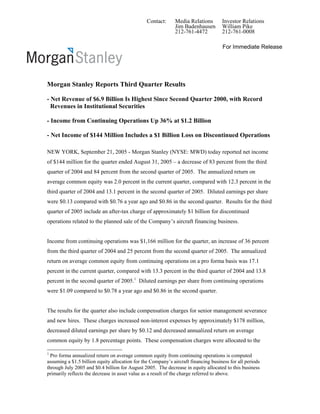 Contact: Media Relations Investor Relations
Jim Badenhausen William Pike
212-761-4472 212-761-0008
For Immediate Release
Morgan Stanley Reports Third Quarter Results
- Net Revenue of $6.9 Billion Is Highest Since Second Quarter 2000, with Record
Revenues in Institutional Securities
- Income from Continuing Operations Up 36% at $1.2 Billion
- Net Income of $144 Million Includes a $1 Billion Loss on Discontinued Operations
NEW YORK, September 21, 2005 - Morgan Stanley (NYSE: MWD) today reported net income
of $144 million for the quarter ended August 31, 2005 – a decrease of 83 percent from the third
quarter of 2004 and 84 percent from the second quarter of 2005. The annualized return on
average common equity was 2.0 percent in the current quarter, compared with 12.3 percent in the
third quarter of 2004 and 13.1 percent in the second quarter of 2005. Diluted earnings per share
were $0.13 compared with $0.76 a year ago and $0.86 in the second quarter. Results for the third
quarter of 2005 include an after-tax charge of approximately $1 billion for discontinued
operations related to the planned sale of the Company’s aircraft financing business.
Income from continuing operations was $1,166 million for the quarter, an increase of 36 percent
from the third quarter of 2004 and 25 percent from the second quarter of 2005. The annualized
return on average common equity from continuing operations on a pro forma basis was 17.1
percent in the current quarter, compared with 13.3 percent in the third quarter of 2004 and 13.8
percent in the second quarter of 2005.1
Diluted earnings per share from continuing operations
were $1.09 compared to $0.78 a year ago and $0.86 in the second quarter.
The results for the quarter also include compensation charges for senior management severance
and new hires. These charges increased non-interest expenses by approximately $178 million,
decreased diluted earnings per share by $0.12 and decreased annualized return on average
common equity by 1.8 percentage points. These compensation charges were allocated to the
1
Pro forma annualized return on average common equity from continuing operations is computed
assuming a $1.5 billion equity allocation for the Company’s aircraft financing business for all periods
through July 2005 and $0.4 billion for August 2005. The decrease in equity allocated to this business
primarily reflects the decrease in asset value as a result of the charge referred to above.
 