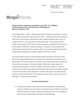 Contact:        Investor Relations     Media Relations
                                                                    William Pike           Ray O’Rourke
                                                                     212-761-0008          212-761-4262

                                                                    For Immediate Release




Morgan Stanley 1st Quarter Earnings Increase 20% to $1.5 Billion;
Net Revenues Up 10%, with Increases in All Businesses;
Return on Equity at 21%


NEW YORK, March 17, 2005 -- Morgan Stanley (NYSE: MWD) today reported net income of
$1,468 million for the quarter ended February 28, 2005 -- up 20 percent from the first quarter of
2004 and 22 percent from the fourth quarter of 2004. Diluted earnings per share were $1.35
compared with $1.11 a year ago and $1.09 in the fourth quarter. The annualized return on
average common equity was 20.7 percent in the current quarter, compared with 19.2 percent in
the first quarter of 2004 and 17.4 percent last quarter. The quarter’s results included a $49
million (after-tax) benefit from the cumulative effect of an accounting change for equity-based
compensation resulting from the Company’s adoption of SFAS No. 123(R).


Net revenues (total revenues less interest expense and the provision for loan losses) of $6.8
billion were 10 percent higher than last year’s first quarter and 26 percent ahead of last year’s
fourth quarter. Non-interest expenses of $4.7 billion were 8 percent higher than a year ago and
24 percent above last quarter. The quarter included a $260 million charge related to the
Sunbeam/Coleman litigation, as well as a cumulative $109 million expense as a result of a
correction in the method of accounting for rent escalation clauses and rent-free periods included
in certain real estate leases (lease adjustment). Expenses in the quarter were reduced by $251
million as a result of the settlement of the Company’s insurance claims related to the events of
September 11, 2001 (insurance settlement).


                                  BUSINESS HIGHLIGHTS


    •   In Institutional Securities, fixed income achieved record quarterly sales and trading
        revenues of $2 billion, up 21 percent from a strong first quarter of 2004 and 124 percent
        from the fourth quarter of 2004. Equity sales and trading revenues were the highest in
        nearly four years, and included record results in Prime Brokerage.
 