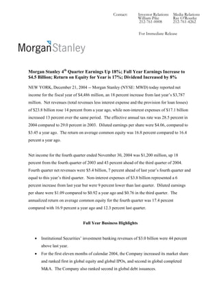 Contact:       Investor Relations   Media Relations
                                                                 William Pike         Ray O’Rourke
                                                                  212-761-0008        212-761-4262

                                                                 For Immediate Release




Morgan Stanley 4th Quarter Earnings Up 18%; Full Year Earnings Increase to
$4.5 Billion; Return on Equity for Year is 17%; Dividend Increased by 8%

NEW YORK, December 21, 2004 -- Morgan Stanley (NYSE: MWD) today reported net
income for the fiscal year of $4,486 million, an 18 percent increase from last year’s $3,787
million. Net revenues (total revenues less interest expense and the provision for loan losses)
of $23.8 billion rose 14 percent from a year ago, while non-interest expenses of $17.1 billion
increased 13 percent over the same period. The effective annual tax rate was 28.5 percent in
2004 compared to 29.0 percent in 2003. Diluted earnings per share were $4.06, compared to
$3.45 a year ago. The return on average common equity was 16.8 percent compared to 16.4
percent a year ago.


Net income for the fourth quarter ended November 30, 2004 was $1,200 million, up 18
percent from the fourth quarter of 2003 and 43 percent ahead of the third quarter of 2004.
Fourth quarter net revenues were $5.4 billion, 7 percent ahead of last year’s fourth quarter and
equal to this year’s third quarter. Non-interest expenses of $3.8 billion represented a 6
percent increase from last year but were 9 percent lower than last quarter. Diluted earnings
per share were $1.09 compared to $0.92 a year ago and $0.76 in the third quarter. The
annualized return on average common equity for the fourth quarter was 17.4 percent
compared with 16.9 percent a year ago and 12.3 percent last quarter.


                                Full Year Business Highlights


   •   Institutional Securities’ investment banking revenues of $3.0 billion were 44 percent
       above last year.
   •   For the first eleven months of calendar 2004, the Company increased its market share
       and ranked first in global equity and global IPOs, and second in global completed
       M&A. The Company also ranked second in global debt issuances.
 
