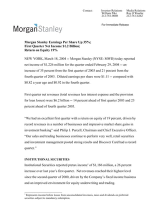 Contact:         Investor Relations      Media Relations
                                                                      William Pike            Ray O’Rourke
                                                                      212-761-0008            212-761-4262


                                                                       For Immediate Release




Morgan Stanley Earnings Per Share Up 35%;
First Quarter Net Income $1.2 Billion;
Return on Equity 19%

NEW YORK, March 18, 2004 -- Morgan Stanley (NYSE: MWD) today reported
net income of $1,226 million for the quarter ended February 29, 2004 -- an
increase of 35 percent from the first quarter of 2003 and 21 percent from the
fourth quarter of 2003. Diluted earnings per share were $1.11 -- compared with
$0.82 a year ago and $0.92 in the fourth quarter.


First quarter net revenues (total revenues less interest expense and the provision
for loan losses) were $6.2 billion -- 14 percent ahead of first quarter 2003 and 23
percent ahead of fourth quarter 2003.


“We had an excellent first quarter with a return on equity of 19 percent, driven by
record revenues in a number of businesses and impressive market share gains in
investment banking” said Philip J. Purcell, Chairman and Chief Executive Officer.
“Our sales and trading businesses continue to perform very well, retail securities
and investment management posted strong results and Discover Card had a record
quarter.”


INSTITUTIONAL SECURITIES
Institutional Securities reported pretax income1 of $1,186 million, a 26 percent
increase over last year’s first quarter. Net revenues reached their highest level
since the second quarter of 2000, driven by the Company’s fixed income business
and an improved environment for equity underwriting and trading.


1
 Represents income before losses from unconsolidated investees, taxes and dividends on preferred
securities subject to mandatory redemption.
 