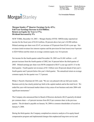 Contact:       Investor Relations   Media Relations
                                                                 William Pike         Ray O’Rourke
                                                                 212-761-0008         212-761-4262


                                                                For Immediate Release




Morgan Stanley 4th Quarter Earnings Up by 42%;
Full Year Earnings Increase to $3.8 Billion;
Return on Equity for Year is 17%;
Dividend Increased by 9%

NEW YORK, December 18, 2003 -- Morgan Stanley (NYSE: MWD) today reported net
income for the fiscal year of $3,814 million, 28 percent above last year’s $2,988 million.
Diluted earnings per share were $3.47, an increase of 29 percent from $2.69 a year ago. Net
revenues (total revenues less interest expense and the provision for loan losses) rose 9 percent
to $20.9 billion and the return on average common equity was 16.6 percent.


Net income for the fourth quarter ended November 30, 2003 was $1,041 million -- a 42
percent increase from the fourth quarter of 2002, but 18 percent below the third quarter of
2003. Diluted earnings per share were $0.94 compared to $0.67 a year ago and $1.15 in the
third quarter. Fourth quarter net revenues of $5.1 billion were 20 percent ahead of last year’s
fourth quarter and 3 percent below this year’s third quarter. The annualized return on average
common equity for the quarter was 17.3 percent.


Philip J. Purcell, Chairman & CEO, said, “We are very pleased with our full year results.
Business activity has clearly picked up, both in the capital markets and at the retail level. We
ended the year with increased market shares in key areas of our business and enter 2004 with
significant momentum.”


The Company also announced that its Board of Directors declared a $0.25 quarterly dividend
per common share -- a 9 percent increase from $0.23 per common share in the previous
quarter. The dividend is payable on January 30, 2004 to common shareholders of record on
January 9, 2004.


During the third quarter, the Company completed an extensive analysis of its equity-based
compensation program and implemented changes that emphasized long-term service and
 