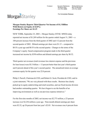 Contact:       Investor Relations   Media Relations
                                                             William Pike         Ray O’Rourke
                                                             212-761-0008         212-761-4262


                                                             For Immediate Release




Morgan Stanley Reports Third Quarter Net Income of $1.3 Billion
With Return on Equity of 22.0%;
Earnings Per Share are $1.15

NEW YORK, September 23, 2003 -- Morgan Stanley (NYSE: MWD) today
reported net income of $1,269 million for the quarter ended August 31, 2003 -- a
108 percent increase from the third quarter of 2002 and 112 percent from the
second quarter of 2003. Diluted earnings per share were $1.15 -- compared to
$0.55 a year ago and $0.55 in the second quarter. Changes to the terms of the
Company’s equity- based compensation program made in the third quarter
increased net income by $350 million and diluted earnings per share by $0.32.


Third quarter net revenues (total revenues less interest expense and the provision
for loan losses) were $5.3 billion -- 13 percent better than last year’s third quarter
and 4 percent ahead of this year’s second quarter. The annualized return on average
common equity for the quarter was 22.0 percent.


Philip J. Purcell, Chairman & CEO, and Robert G. Scott, President & COO, said in
a joint statement, “We are very pleased with these results. Business has clearly
picked up in equity underwriting and retail securities, and our fixed income division
had another outstanding quarter. We have begun to see the benefits of an
improving environment as well as our previous expense initiatives.”


For the first nine months of 2003, net income was $2,773 million, a 23 percent
increase over $2,256 million a year ago. Nine-month diluted earnings per share
were $2.52, up 24 percent from last year’s $2.03. Net revenues rose 6 percent from
 