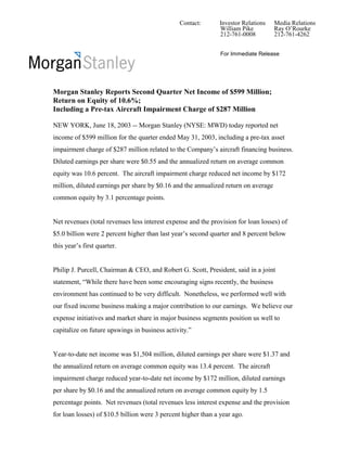 Contact:        Investor Relations   Media Relations
                                                               William Pike         Ray O’Rourke
                                                               212-761-0008         212-761-4262


                                                               For Immediate Release




Morgan Stanley Reports Second Quarter Net Income of $599 Million;
Return on Equity of 10.6%;
Including a Pre-tax Aircraft Impairment Charge of $287 Million

NEW YORK, June 18, 2003 -- Morgan Stanley (NYSE: MWD) today reported net
income of $599 million for the quarter ended May 31, 2003, including a pre-tax asset
impairment charge of $287 million related to the Company’s aircraft financing business.
Diluted earnings per share were $0.55 and the annualized return on average common
equity was 10.6 percent. The aircraft impairment charge reduced net income by $172
million, diluted earnings per share by $0.16 and the annualized return on average
common equity by 3.1 percentage points.


Net revenues (total revenues less interest expense and the provision for loan losses) of
$5.0 billion were 2 percent higher than last year’s second quarter and 8 percent below
this year’s first quarter.


Philip J. Purcell, Chairman & CEO, and Robert G. Scott, President, said in a joint
statement, “While there have been some encouraging signs recently, the business
environment has continued to be very difficult. Nonetheless, we performed well with
our fixed income business making a major contribution to our earnings. We believe our
expense initiatives and market share in major business segments position us well to
capitalize on future upswings in business activity.”


Year-to-date net income was $1,504 million, diluted earnings per share were $1.37 and
the annualized return on average common equity was 13.4 percent. The aircraft
impairment charge reduced year-to-date net income by $172 million, diluted earnings
per share by $0.16 and the annualized return on average common equity by 1.5
percentage points. Net revenues (total revenues less interest expense and the provision
for loan losses) of $10.5 billion were 3 percent higher than a year ago.
 