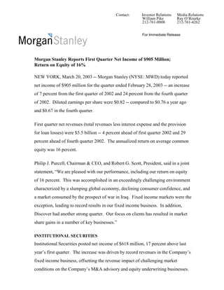 Contact:      Investor Relations   Media Relations
                                                          William Pike         Ray O’Rourke
                                                          212-761-0008         212-761-4262


                                                          For Immediate Release




Morgan Stanley Reports First Quarter Net Income of $905 Million;
Return on Equity of 16%

NEW YORK, March 20, 2003 -- Morgan Stanley (NYSE: MWD) today reported
net income of $905 million for the quarter ended February 28, 2003 -- an increase
of 7 percent from the first quarter of 2002 and 24 percent from the fourth quarter
of 2002. Diluted earnings per share were $0.82 -- compared to $0.76 a year ago
and $0.67 in the fourth quarter.

First quarter net revenues (total revenues less interest expense and the provision
for loan losses) were $5.5 billion -- 4 percent ahead of first quarter 2002 and 29
percent ahead of fourth quarter 2002. The annualized return on average common
equity was 16 percent.

Philip J. Purcell, Chairman & CEO, and Robert G. Scott, President, said in a joint
statement, “We are pleased with our performance, including our return on equity
of 16 percent. This was accomplished in an exceedingly challenging environment
characterized by a slumping global economy, declining consumer confidence, and
a market consumed by the prospect of war in Iraq. Fixed income markets were the
exception, leading to record results in our fixed income business. In addition,
Discover had another strong quarter. Our focus on clients has resulted in market
share gains in a number of key businesses.”

INSTITUTIONAL SECURITIES
Institutional Securities posted net income of $618 million, 17 percent above last
year’s first quarter. The increase was driven by record revenues in the Company’s
fixed income business, offsetting the revenue impact of challenging market
conditions on the Company’s M&A advisory and equity underwriting businesses.
 