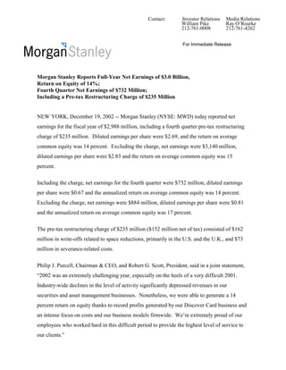 Contact:       Investor Relations   Media Relations
                                                                  William Pike         Ray O’Rourke
                                                                  212-761-0008         212-761-4262


                                                                   For Immediate Release




Morgan Stanley Reports Full-Year Net Earnings of $3.0 Billion,
Return on Equity of 14%;
Fourth Quarter Net Earnings of $732 Million;
Including a Pre-tax Restructuring Charge of $235 Million


NEW YORK, December 19, 2002 -- Morgan Stanley (NYSE: MWD) today reported net
earnings for the fiscal year of $2,988 million, including a fourth quarter pre-tax restructuring
charge of $235 million. Diluted earnings per share were $2.69, and the return on average
common equity was 14 percent. Excluding the charge, net earnings were $3,140 million,
diluted earnings per share were $2.83 and the return on average common equity was 15
percent.

Including the charge, net earnings for the fourth quarter were $732 million, diluted earnings
per share were $0.67 and the annualized return on average common equity was 14 percent.
Excluding the charge, net earnings were $884 million, diluted earnings per share were $0.81
and the annualized return on average common equity was 17 percent.

The pre-tax restructuring charge of $235 million ($152 million net of tax) consisted of $162
million in write-offs related to space reductions, primarily in the U.S. and the U.K., and $73
million in severance-related costs.

Philip J. Purcell, Chairman & CEO, and Robert G. Scott, President, said in a joint statement,
“2002 was an extremely challenging year, especially on the heels of a very difficult 2001.
Industry-wide declines in the level of activity significantly depressed revenues in our
securities and asset management businesses. Nonetheless, we were able to generate a 14
percent return on equity thanks to record profits generated by our Discover Card business and
an intense focus on costs and our business models firmwide. We’re extremely proud of our
employees who worked hard in this difficult period to provide the highest level of service to
our clients.”
 