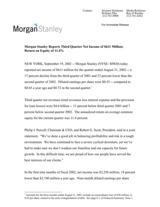 Contact:          Investor Relations     Media Relations
                                                                         William Pike           Ray O’Rourke
                                                                         212-761-0008           212-761-4262


                                                                         For Immediate Release




Morgan Stanley Reports Third Quarter Net Income of $611 Million;
Return on Equity of 11.4%


NEW YORK, September 19, 2002 -- Morgan Stanley (NYSE: MWD) today
reported net income of $611 million for the quarter ended August 31, 2002 -- a
17 percent decline from the third quarter of 2001 and 23 percent lower than the
second quarter of 2002. Diluted earnings per share were $0.55 -- compared to
$0.65 a year ago and $0.72 in the second quarter.1


Third quarter net revenues (total revenues less interest expense and the provision
for loan losses) were $4.6 billion -- 11 percent below third quarter 2001 and 7
percent below second quarter 2002. The annualized return on average common
equity for the current quarter was 11.4 percent.


Philip J. Purcell, Chairman & CEO, and Robert G. Scott, President, said in a joint
statement, “We’ve done a good job in balancing profitability and risk in a tough
environment. We have continued to face a severe cyclical downturn, yet we’ve
had to make sure we don’t weaken our franchise and our capacity for future
growth. In this difficult time, we are proud of how our people have served the
best interests of our clients.”


In the first nine months of fiscal 2002, net income was $2,256 million, 18 percent
lower than $2,740 million a year ago. Nine-month diluted earnings per share



1
 Amounts for the three months ended August 31, 2001 exclude an extraordinary loss of $30 million, or
$.03 per share, related to the early extinguishment of debt. See page F-1 of Financial Summary, Note 1.
 