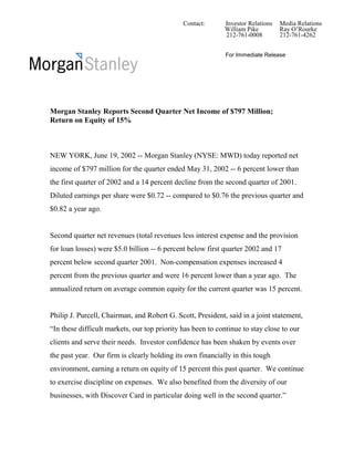 Contact:      Investor Relations   Media Relations
                                                            William Pike         Ray O’Rourke
                                                            212-761-0008         212-761-4262


                                                             For Immediate Release




Morgan Stanley Reports Second Quarter Net Income of $797 Million;
Return on Equity of 15%



NEW YORK, June 19, 2002 -- Morgan Stanley (NYSE: MWD) today reported net
income of $797 million for the quarter ended May 31, 2002 -- 6 percent lower than
the first quarter of 2002 and a 14 percent decline from the second quarter of 2001.
Diluted earnings per share were $0.72 -- compared to $0.76 the previous quarter and
$0.82 a year ago.


Second quarter net revenues (total revenues less interest expense and the provision
for loan losses) were $5.0 billion -- 6 percent below first quarter 2002 and 17
percent below second quarter 2001. Non-compensation expenses increased 4
percent from the previous quarter and were 16 percent lower than a year ago. The
annualized return on average common equity for the current quarter was 15 percent.


Philip J. Purcell, Chairman, and Robert G. Scott, President, said in a joint statement,
“In these difficult markets, our top priority has been to continue to stay close to our
clients and serve their needs. Investor confidence has been shaken by events over
the past year. Our firm is clearly holding its own financially in this tough
environment, earning a return on equity of 15 percent this past quarter. We continue
to exercise discipline on expenses. We also benefited from the diversity of our
businesses, with Discover Card in particular doing well in the second quarter.”
 