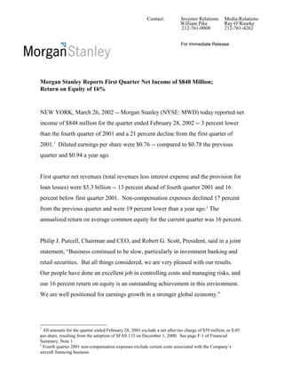 Contact:          Investor Relations      Media Relations
                                                                           William Pike            Ray O’Rourke
                                                                           212-761-0008            212-761-4262


                                                                            For Immediate Release




Morgan Stanley Reports First Quarter Net Income of $848 Million;
Return on Equity of 16%


NEW YORK, March 26, 2002 -- Morgan Stanley (NYSE: MWD) today reported net
income of $848 million for the quarter ended February 28, 2002 -- 3 percent lower
than the fourth quarter of 2001 and a 21 percent decline from the first quarter of
2001.1 Diluted earnings per share were $0.76 -- compared to $0.78 the previous
quarter and $0.94 a year ago.


First quarter net revenues (total revenues less interest expense and the provision for
loan losses) were $5.3 billion -- 13 percent ahead of fourth quarter 2001 and 16
percent below first quarter 2001. Non-compensation expenses declined 17 percent
from the previous quarter and were 19 percent lower than a year ago.2 The
annualized return on average common equity for the current quarter was 16 percent.


Philip J. Purcell, Chairman and CEO, and Robert G. Scott, President, said in a joint
statement, “Business continued to be slow, particularly in investment banking and
retail securities. But all things considered, we are very pleased with our results.
Our people have done an excellent job in controlling costs and managing risks, and
our 16 percent return on equity is an outstanding achievement in this environment.
We are well positioned for earnings growth in a stronger global economy.”




1
  All amounts for the quarter ended February 28, 2001 exclude a net after-tax charge of $59 million, or $.05
per share, resulting from the adoption of SFAS 133 on December 1, 2000. See page F-1 of Financial
Summary, Note 1.
2
  Fourth quarter 2001 non-compensation expenses exclude certain costs associated with the Company’s
aircraft financing business.
 