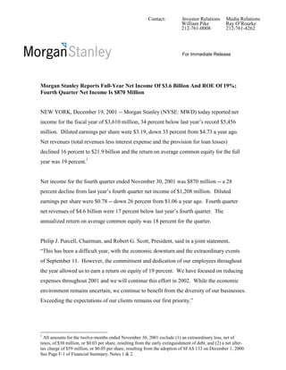 Contact:           Investor Relations      Media Relations
                                                                             William Pike            Ray O’Rourke
                                                                             212-761-0008            212-761-4262




                                                                             For Immediate Release




Morgan Stanley Reports Full-Year Net Income Of $3.6 Billion And ROE Of 19%;
Fourth Quarter Net Income Is $870 Million


NEW YORK, December 19, 2001 -- Morgan Stanley (NYSE: MWD) today reported net
income for the fiscal year of $3,610 million, 34 percent below last year’s record $5,456
million. Diluted earnings per share were $3.19, down 33 percent from $4.73 a year ago.
Net revenues (total revenues less interest expense and the provision for loan losses)
declined 16 percent to $21.9 billion and the return on average common equity for the full
year was 19 percent.1


Net income for the fourth quarter ended November 30, 2001 was $870 million -- a 28
percent decline from last year’s fourth quarter net income of $1,208 million. Diluted
earnings per share were $0.78 -- down 26 percent from $1.06 a year ago. Fourth quarter
net revenues of $4.6 billion were 17 percent below last year’s fourth quarter. The
annualized return on average common equity was 18 percent for the quarter.


Philip J. Purcell, Chairman, and Robert G. Scott, President, said in a joint statement,
“This has been a difficult year, with the economic downturn and the extraordinary events
of September 11. However, the commitment and dedication of our employees throughout
the year allowed us to earn a return on equity of 19 percent. We have focused on reducing
expenses throughout 2001 and we will continue this effort in 2002. While the economic
environment remains uncertain, we continue to benefit from the diversity of our businesses.
Exceeding the expectations of our clients remains our first priority.”




1
  All amounts for the twelve-months ended November 30, 2001 exclude (1) an extraordinary loss, net of
taxes, of $30 million, or $0.03 per share, resulting from the early extinguishment of debt, and (2) a net after-
tax charge of $59 million, or $0.05 per share, resulting from the adoption of SFAS 133 on December 1, 2000.
See Page F-1 of Financial Summary, Notes 1 & 2.
 