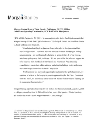 Contact:          Investor Relations      Media Relations
                                                                            William Pike            Ray O’Rourke
                                                                            212-761-0008            212-761-4262




                                                                            For Immediate Release




Morgan Stanley Reports Third Quarter Net Income Of $735 Million
In Difficult Operating Environment; ROE Is 15% For The Quarter


NEW YORK, September 21, 2001 -- In announcing results for its fiscal third quarter today,
Morgan Stanley (NYSE: MWD) Chairman and CEO Philip J. Purcell and President Robert
G. Scott said in a joint statement,
            “It is obviously difficult to focus on financial results in the aftermath of last
         week’s tragic events. However, we want investors to know that Morgan Stanley
         remains strong—not just financially, but also in terms of the will of our people,
         who have again proven their resilience. We are grateful for the help and support we
         have received from hundreds of individuals and businesses. We are doing
         everything we can to help all the victims, including firefighters, police and rescue
         workers who put themselves in harm’s way for us.
              While concern has increased regarding the outlook for the global economy, we
         continue to believe in the long-term growth opportunities for the Firm. Consistent
         with this belief, we announced earlier this week that the Firm would be stepping up
         its share repurchase activities.”


Morgan Stanley reported net income of $735 million for the quarter ended August 31, 2001
-- a 41 percent decline from $1,246 million in last year’s third quarter. Diluted earnings
per share were $0.65 -- down 40 percent from $1.09 a year ago.1




1
 All amounts for the quarter and nine-months ended August 31, 2001 exclude an extraordinary loss, net of
taxes, of $30 million, or $0.03 per share, resulting from the early extinguishment of debt. In addition, all
amounts for the nine months ended August 31, 2001 exclude a net after-tax charge of $59 million, or $0.05
per share, resulting from the adoption of SFAS 133 on December 1, 2000. See Page F-1 of Financial
Summary, Note 1.
 