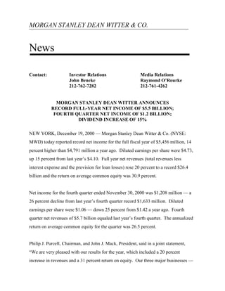 MORGAN STANLEY DEAN WITTER & CO.


News

Contact:             Investor Relations                    Media Relations
                     John Beneke                           Raymond O’Rourke
                     212-762-7282                          212-761-4262


             MORGAN STANLEY DEAN WITTER ANNOUNCES
           RECORD FULL-YEAR NET INCOME OF $5.5 BILLION;
            FOURTH QUARTER NET INCOME OF $1.2 BILLION;
                    DIVIDEND INCREASE OF 15%

NEW YORK, December 19, 2000 — Morgan Stanley Dean Witter & Co. (NYSE:
MWD) today reported record net income for the full fiscal year of $5,456 million, 14
percent higher than $4,791 million a year ago. Diluted earnings per share were $4.73,
up 15 percent from last year’s $4.10. Full year net revenues (total revenues less
interest expense and the provision for loan losses) rose 20 percent to a record $26.4
billion and the return on average common equity was 30.9 percent.


Net income for the fourth quarter ended November 30, 2000 was $1,208 million — a
26 percent decline from last year’s fourth quarter record $1,633 million. Diluted
earnings per share were $1.06 — down 25 percent from $1.42 a year ago. Fourth
quarter net revenues of $5.7 billion equaled last year’s fourth quarter. The annualized
return on average common equity for the quarter was 26.5 percent.


Philip J. Purcell, Chairman, and John J. Mack, President, said in a joint statement,
“We are very pleased with our results for the year, which included a 20 percent
increase in revenues and a 31 percent return on equity. Our three major businesses —
 