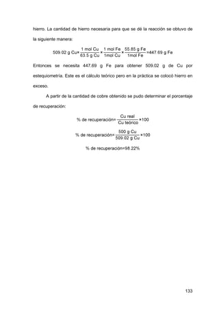133
hierro. La cantidad de hierro necesaria para que se dé la reacción se obtuvo de
la siguiente manera:
Entonces se necesita 447.69 g Fe para obtener 509.02 g de Cu por
estequiometría. Este es el cálculo teórico pero en la práctica se colocó hierro en
exceso.
A partir de la cantidad de cobre obtenido se pudo determinar el porcentaje
de recuperación:
 