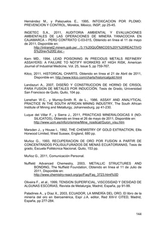 144
Hernández M., y Palazuelos E., 1995, INTOXICACION POR PLOMO:
PREVENCION Y CONTROL, Morelos, México, INSP, pp 25-45.
INGETEC S.A., 2011, AUDITORIA AMBIENTAL Y EVALUACIONES
AMBIENTALES DE LAS OPERACIONES DE MINERA YANACOCHA EN
CAJAMARCA – PERÚ CONTRATO C-03-015, Obtenido en línea el 11 de mayo
de 2011, Disponible en:
http://intranet2.minem.gob.pe/.../3.1%20QUÖMICOS%20Y%20REACTIVO
S%20rev%20f2.doc -
Kern MD., 1994, LEAD POISONING IN PRECIOUS METALS REFINERY
ASSAYERS: A FAILURE TO NOTIFY WORKERS AT HIGH RISK, American
Journal of Industrial Medicine, Vol. 25, Issue 5, pp 759-767.
Kitco, 2011, HISTORICAL CHARTS, Obtenido en línea el 21 de Abril de 2011,
Disponible en: http://www.kitco.com/charts/historicalgold.html
Landazuri A., 2007, DISEÑO Y CONSTRUCCION DE HORNO DE CRISOL
PARA FUSION DE METALES POR INDUCCIÓN. Tesis de Grado, Universidad
San Francisco de Quito, Quito, 104 pp.
Lenehan W.C., y Murray-Smith R. de L., 1986, ASSAY AND ANALYTICAL
PRACTICE IN THE SOUTH AFRICAN MINING INDUSTRY, The South African
Institute of Mining and Metallurgy, Johannesburg, pp 41-230.
Luque del Villar F., y Sierra J., 2011, PRACTICAS MINERALOGICAS II (NO-
SILICATOS), Obtenido en línea el 26 de mayo de 2011, Disponible en:
http://www.ucm.es/info/crismine/Mine_nosilicat/Guion_visu.htm
Marsden J., y House I., 1992, THE CHEMISTRY OF GOLD EXTRACTION, Ellis
Horwood Limited, West Sussex, England, 680 pp.
Muñoz G., 1993, RECUPERACION DE ORO POR FUSION A PARTIR DE
CONCENTRADOS POLISULFURADOS DE MENAS ECUATORIANAS, Tesis de
grado, Escuela Politécnica Nacional, Quito, 153 pp.
Muñoz G., 2011, Comunicación Personal.
Nuffield Advanced Chemestry, 2003, METALLIC STRUCTURES AND
BONDING, The Nuffield Foundation, Obtenido en línea el 11 de Julio de
2011, Disponible en:
http://www.chemistry-react.org/go/Faq/Faq_3723.html%0D
Oliveira F., et al., 1999, TENSION SUPERFICIAL, VISCOSIDAD Y DESIDAD DE
ALGUNAS ESCORIAS, Revista de Metalurgia, Madrid, España, pp 91-99.
Paladines A., y Díaz X., 2003, ECUADOR, LA MINERÍA DEL ORO, El libro de la
minería del oro en Iberoamérica, Espí J.A. editor, Red XIII-V CITED, Madrid,
España, pp 277-284.
 