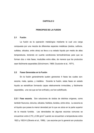 CAPITULO 2
PRINCIPIOS DE LA FUSION
2.1 Fusión
La fusión es la operación metalúrgica mediante la cual una carga
compuesta por una mezcla de diferentes especies metálicas (óxidos, sulfuros,
sulfatos, silicatos, entre otros) se lleva a su estado líquido por medio de altas
temperaturas, teniendo en cuenta condiciones termodinámicas para que se
formen dos o más fases, insolubles entre ellas, de manera que los productos
sean fácilmente separables (Schuhmann, 1968; Coudurier et al., 1971).
2.2 Fases Generadas en la Fusión
En la fusión generalmente suelen generarse 4 fases las cuales son:
escoria, mata, speiss, y metálica. Durante la fusión, estas fases en estado
líquido se estratifican formando capas relativamente inmiscibles, y fácilmente
separables, una vez que se han enfriado y se han solidificado.
2.2.1 Fase escoria. Son soluciones de óxidos de distintos orígenes, como
también fluoruros, cloruros, silicatos, fosfatos, boratos, entre otros. La escoria es
el líquido que posee la menor densidad por lo que se ubica en la parte superior
de la mezcla fundida. Las densidades de algunas escorias comunes se
encuentran entre 2.72 y 2.84 g/cm3
cuando se encuentran a temperaturas entre
1823 y 1853 K (Oliveira et al., 1999). Las escorias por lo general son productos
 