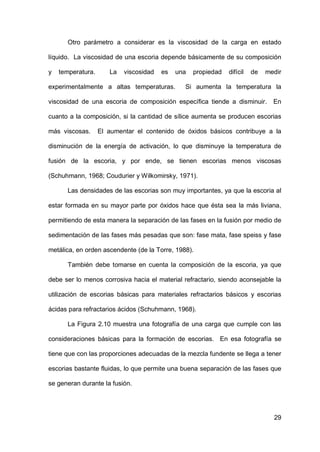 29
Otro parámetro a considerar es la viscosidad de la carga en estado
líquido. La viscosidad de una escoria depende básicamente de su composición
y temperatura. La viscosidad es una propiedad difícil de medir
experimentalmente a altas temperaturas. Si aumenta la temperatura la
viscosidad de una escoria de composición específica tiende a disminuir. En
cuanto a la composición, si la cantidad de sílice aumenta se producen escorias
más viscosas. El aumentar el contenido de óxidos básicos contribuye a la
disminución de la energía de activación, lo que disminuye la temperatura de
fusión de la escoria, y por ende, se tienen escorias menos viscosas
(Schuhmann, 1968; Coudurier y Wilkomirsky, 1971).
Las densidades de las escorias son muy importantes, ya que la escoria al
estar formada en su mayor parte por óxidos hace que ésta sea la más liviana,
permitiendo de esta manera la separación de las fases en la fusión por medio de
sedimentación de las fases más pesadas que son: fase mata, fase speiss y fase
metálica, en orden ascendente (de la Torre, 1988).
También debe tomarse en cuenta la composición de la escoria, ya que
debe ser lo menos corrosiva hacia el material refractario, siendo aconsejable la
utilización de escorias básicas para materiales refractarios básicos y escorias
ácidas para refractarios ácidos (Schuhmann, 1968).
La Figura 2.10 muestra una fotografía de una carga que cumple con las
consideraciones básicas para la formación de escorias. En esa fotografía se
tiene que con las proporciones adecuadas de la mezcla fundente se llega a tener
escorias bastante fluidas, lo que permite una buena separación de las fases que
se generan durante la fusión.
 
