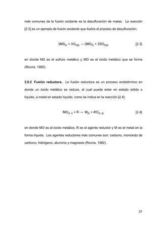 31
más comunes de la fusión oxidante es la desulfuración de matas. La reacción
[2.3] es un ejemplo de fusión oxidante que ilustra el proceso de desulfuración:
[2.3]
en donde MS es el sulfuro metálico y MO es el óxido metálico que se forma
(Rovira, 1982).
2.6.2 Fusión reductora. La fusión reductora es un proceso endotérmico en
donde un óxido metálico se reduce, el cual puede estar en estado sólido o
líquido, a metal en estado líquido, como se indica en la reacción [2.4]:
[2.4]
en donde MO es el óxido metálico, R es el agente reductor y M es el metal en la
forma líquida. Los agentes reductores más comunes son: carbono, monóxido de
carbono, hidrógeno, aluminio y magnesio (Rovira, 1982).
 