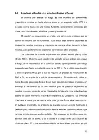 36
3.3 Colectores utilizados en el Método de Ensayo al Fuego
El análisis por ensayo al fuego de una muestra de concentrado
gravimétrico, consiste en fundir a temperaturas en un rango de 1400 - 1500 K a
la carga con la ayuda de una mezcla fundente, generalmente constituida por
bórax, carbonato de sodio, nitrato de potasio y un colector.
El colector es comúnmente un metal, una sal u óxido metálico que se
coloca en conjunto con los fundentes. Este metal debe tener la capacidad de
disolver los metales preciosos y colectarlos de manera eficaz formando la fase
metálica, para posteriormente separarlos por medio de otros procesos.
Los colectores de oro más importantes son plomo, estaño, plata y cobre
(Smith, 1987). El plomo es el colector más utilizado para el análisis por ensayo
al fuego, al ser muy efectivo en la colección del oro y principalmente por su baja
temperatura de fusión la cual está cerca de los 600 K. Se lo utiliza como litargirio
u óxido de plomo (PbO), por lo que se requiere un proceso de metalización de
PbO a Pb, por medio de la adición de un reductor. El estaño se lo utiliza en
forma de óxido estannoso (SnO2). Es un buen colector de metales preciosos, sin
embargo el tratamiento de la fase metálica para la posterior separación de
metales preciosos presenta serias dificultades debido a la poca solubilidad del
estaño en ácidos minerales, lo que hace ineficiente su utilización. De todos los
colectores el mejor que se conoce es la plata, ya que forma aleaciones con oro
en cualquier proporción. El problema de la plata es que se oxida fácilmente a
óxido de plata, además que la utilización de este metal es bastante costosa y por
razones económicas no resulta rentable. Sin embargo, se la utiliza como co-
colector junto con el plomo, y se lo añade a la carga como una solución de
nitrato de plata. El cobre es un buen colector de los metales preciosos, ya que
 