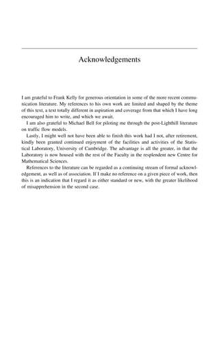 Acknowledgements
I am grateful to Frank Kelly for generous orientation in some of the more recent commu-
nication literature. My references to his own work are limited and shaped by the theme
of this text, a text totally different in aspiration and coverage from that which I have long
encouraged him to write, and which we await.
I am also grateful to Michael Bell for piloting me through the post-Lighthill literature
on traffic flow models.
Lastly, I might well not have been able to finish this work had I not, after retirement,
kindly been granted continued enjoyment of the facilities and activities of the Statis-
tical Laboratory, University of Cambridge. The advantage is all the greater, in that the
Laboratory is now housed with the rest of the Faculty in the resplendent new Centre for
Mathematical Sciences.
References to the literature can be regarded as a continuing stream of formal acknowl-
edgement, as well as of association. If I make no reference on a given piece of work, then
this is an indication that I regard it as either standard or new, with the greater likelihood
of misapprehension in the second case.
 