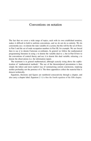 Conventions on notation
The fact that we cover a wide range of topics, each with its own established notation,
makes it difficult to hold to uniform conventions, and we do not do so entirely. We do
consistently use x to denote the state variable of a system, but this will be the set of flows
in Part I and the set of node occupation numbers in Part III, for example. We are forced
then to use  to denote Cartesian co-ordinates. In general we follow the mathematical
programming literature in using y to denote the variable dual to x, but in Part II bow to
the conventions of control theory and use  to denote this dual variable, releasing y to
denote the observations (i.e. the information input).
The treatment is in general mathematical, although scarcely rising above the sophis-
tication of ‘mathematical methods’. The use of the theorem/proof presentation is then
simply the tidiest and most explicit way of summarising current conclusions, implying
neither profundity nor the pretence of it. The three appendices collect the material that is
densest technically.
Equations, theorems and figures are numbered consecutively through a chapter, and
also carry a chapter label. Equation (5.4) is thus the fourth equation of the fifth chapter.
 