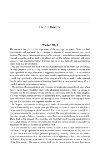 Tour d’Horizon
Whither? Why?
The contents list gives a fair impression of the coverage attempted. Networks, both
deterministic and stochastic, have emerged as objects of intense interest over recent
decades. They occur in communication, traffic, computer, manufacturing and operational
research contexts, and as models in almost any of the natural, economic and social
sciences. Even engineering frame structures can be seen as networks that communicate
stress from load to foundation.
We are concerned in this book with the characterisation of networks that are optimal
for their purpose. This is a very natural ambition; so many structures in nature have
been optimised by long adaptation, a suggestive mechanism in itself. It is an ambition
with an inbuilt hurdle, however: one cannot consider optimisation of design without first
considering optimisation of function, of the rules by which the network is to be operated.
On the other hand, optimisation of function should find a more natural setting if it is
coupled with the optimisation of design.
The mention of communication and computer networks raises examples of areas where
theory barely keeps breathless pace with advancing technology. That is a degree of
topicality we do not attempt, beyond setting up some basic links in the final chapters.
It is well recognised that networks of commodity flow, electrical flow, traffic flow and
even mechanical frame structures and biological bone structures have unifying features,
and Part I is devoted to this important subclass of cases.
In Chapter 1 we consider a rather general model of commodity distribution for which
flow is determined by an extremal principle. This may be a natural physical principle (e.g.
the minimal dissipation principle of electrical flow) or an imposed economic principle (e.g.
cost minimisation in the classic transport problem). The principle minimises a convex cost
function, subject to balance constraints; classic Lagrangian methods are then applicable.
These lead to the concept of a potential, and find their most pleasing development in
the Michell theory of optimal structures, for which the optimal design is characterised
beautifully in terms of the relevant potential field.
All this material is classic and well known, at least as far as flow determination is
concerned – design optimisation may be another matter. However, we do find one class
of cases for which the analysis proceeds particularly naturally. These are the models
with scale-seminvariant costs, for which the cost of operating a link is the volume of
the link (its length times some notion of a cross-sectional area) times a convex function
of the flow density. The corresponding dual cost is volume times the dual function of
 