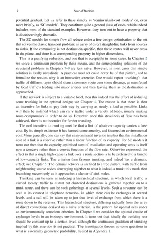 2 Tour d’Horizon
potential gradient. Let us refer to these simply as ‘seminvariant-cost models’ or, even
more briefly, as ‘SC models’. They constitute quite a general class of cases, which indeed
includes most of the standard examples. However, they turn out to have a property that
is disconcertingly dramatic.
The SC models for simple flow all reduce under a free design optimisation to the net
that solves the classic transport problem: an array of direct straight-line links from sources
to sinks. If the commodity is not destination-specific, then these routes will never cross
in the plane, and there is a corresponding property in higher dimensions.
This is a gratifying reduction, and one that is acceptable in some cases. In Chapter 2
we solve a continuum problem by these means, and the corresponding solutions of the
structural problems in Chapters 7–9 are less naive. However, in most cases this simple
solution is totally unrealistic. A practical road net could never be of that pattern, and to
formalise the reasons why is an instructive exercise. One would expect ‘trunking’: that
traffic of different types should share a common route over some distance, as manifested
by local traffic’s feeding into major arteries and then leaving them as the destination is
approached.
If the network is subject to a variable load, then this indeed has the effect of inducing
some trunking in the optimal design; see Chapter 4. The reason is that there is then
an incentive for links to pay their way by carrying as steady a load as possible. Links
will then be installed which can carry traffic under a variety of loads, usually making
route-compromises in order to do so. However, once this steadiness of flow has been
achieved, there is no incentive for further trunking.
The real incentive to trunking must be that a link of whatever capacity carries a base
cost. By its simple existence it has harmed some amenity, and incurred an environmental
cost. More generally, one can say that environmental invasion implies that the installation
cost of a link is a concave rather than a linear function of its capacity. For SC models it
turns out then that the capacity-optimised sum of installation and operating costs is itself
now a concave rather than a convex function of the flow rate. Otherwise expressed, the
effect is that a single high-capacity link over a route section is to be preferred to a bundle
of low-capacity links. The criterion then favours trunking, and indeed has a dramatic
effect; see Chapter 5. The optimal network is inclined to a tree pattern, with traffic from
neighbouring source nodes converging together to what is indeed a trunk; this trunk then
branching successively as it approaches a cluster of sink nodes.
Trunking can be seen as inducing a hierarchical structure, in which local traffic is
carried locally; traffic to distant but clustered destinations is gathered together on to a
trunk route, and there can be such gatherings at several levels. Such a structure can be
seen at its clearest in telephone networks, in which there can be exchanges at several
levels, and a call will be taken up to just that level of exchange from which there is a
route down to the receiver. This hierarchical structure, differing radically from the array
of direct connections derived on a naive criterion, is the pattern for optimal nets under
an environmentally conscious criterion. In Chapter 5 we consider the optimal choice of
exchange levels in an isotropic environment. It turns out that ideally the trunking rate
should be constant up to a certain level, although the continuous gradation of trunking
implied by this assertion is not practical. The investigation throws up some questions in
what is essentially geometric probability, treated in Appendix 1.
 