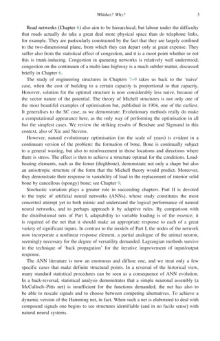 Whither? Why? 3
Road networks (Chapter 6) also aim to be hierarchical, but labour under the difficulty
that roads actually do take a great deal more physical space than do telephone links,
for example. They are particularly constrained by the fact that they are largely confined
to the two-dimensional plane, from which they can depart only at great expense. They
suffer also from the statistical effect of congestion, and it is a moot point whether or not
this is trunk-inducing. Congestion in queueing networks is relatively well understood;
congestion on the continuum of a multi-lane highway is a much subtler matter, discussed
briefly in Chapter 6.
The study of engineering structures in Chapters 7–9 takes us back to the ‘naive’
case, when the cost of building to a certain capacity is proportional to that capacity.
However, solution for the optimal structure is now considerably less naive, because of
the vector nature of the potential. The theory of Michell structures is not only one of
the most beautiful examples of optimisation but, published in 1904, one of the earliest.
It generalises to the SC case, as we demonstrate. Evolutionary methods really do make
a computational appearance here, as the only way of performing the optimisation in all
but the simplest cases. We review the striking results of Bendsøe and Sigmund in this
context, also of Xie and Stevens.
However, natural evolutionary optimisation (on the scale of years) is evident in a
continuum version of the problem: the formation of bone. Bone is continually subject
to a general wasting, but also to reinforcement in those locations and directions where
there is stress. The effect is then to achieve a structure optimal for the conditions. Load-
bearing elements, such as the femur (thighbone), demonstrate not only a shape but also
an anisotropic structure of the form that the Michell theory would predict. Moreover,
they demonstrate their response to variability of load in the replacement of interior solid
bone by cancellous (spongy) bone; see Chapter 9.
Stochastic variation plays a greater role in succeeding chapters. Part II is devoted
to the topic of artificial neural networks (ANNs), whose study constitutes the most
concerted attempt yet to both mimic and understand the logical performance of natural
neural networks, and to perhaps approach it by adaptive rules. By comparison with
the distributional nets of Part I, adaptability to variable loading is of the essence; it
is required of the net that it should make an appropriate response to each of a great
variety of significant inputs. In contrast to the models of Part I, the nodes of the network
now incorporate a nonlinear response element, a partial analogue of the animal neuron,
seemingly necessary for the degree of versatility demanded. Lagrangian methods survive
in the technique of ‘back propagation’ for the iterative improvement of input/output
response.
The ANN literature is now an enormous and diffuse one, and we treat only a few
specific cases that make definite structural points. In a reversal of the historical view,
many standard statistical procedures can be seen as a consequence of ANN evolution.
In a back-reversal, statistical analysis demonstrates that a simple neuronal assembly (a
McCulloch–Pitts net) is insufficient for the functions demanded; the net has also to
be able to rescale signals and to choose between competing alternatives. To achieve a
dynamic version of the Hamming net, in fact. When such a net is elaborated to deal with
compound signals one begins to see structures identifiable (and in no facile sense) with
natural neural systems.
 