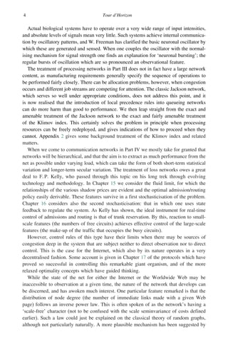 4 Tour d’Horizon
Actual biological systems have to operate over a very wide range of input intensities,
and absolute levels of signals mean very little. Such systems achieve internal communica-
tion by oscillatory patterns, and W. Freeman has clarified the basic neuronal oscillator by
which these are generated and sensed. When one couples the oscillator with the normal-
ising mechanism for signal strength one finds an explanation for ‘neuronal bursting’; the
regular bursts of oscillation which are so pronounced an observational feature.
The treatment of processing networks in Part III does not in fact have a large network
content, as manufacturing requirements generally specify the sequence of operations to
be performed fairly closely. There can be allocation problems, however, when congestion
occurs and different job streams are competing for attention. The classic Jackson network,
which serves so well under appropriate conditions, does not address this point, and it
is now realised that the introduction of local precedence rules into queueing networks
can do more harm than good to performance. We then leap straight from the exact and
amenable treatment of the Jackson network to the exact and fairly amenable treatment
of the Klimov index. This certainly solves the problem in principle when processing
resources can be freely redeployed, and gives indications of how to proceed when they
cannot. Appendix 2 gives some background treatment of the Klimov index and related
matters.
When we come to communication networks in Part IV we mostly take for granted that
networks will be hierarchical, and that the aim is to extract as much performance from the
net as possible under varying load, which can take the form of both short-term statistical
variation and longer-term secular variation. The treatment of loss networks owes a great
deal to F. P. Kelly, who passed through this topic on his long trek through evolving
technology and methodology. In Chapter 15 we consider the fluid limit, for which the
relationships of the various shadow prices are evident and the optimal admission/routing
policy easily derivable. These features survive in a first stochasticisation of the problem.
Chapter 16 considers also the second stochasticisation: that in which one uses state
feedback to regulate the system. As Kelly has shown, the ideal instrument for real-time
control of admissions and routing is that of trunk reservation. By this, reaction to small-
scale features (the numbers of free circuits) achieves effective control of the large-scale
features (the make-up of the traffic that occupies the busy circuits).
However, control rules of this type have their limits when there may be sources of
congestion deep in the system that are subject neither to direct observation nor to direct
control. This is the case for the Internet, which also by its nature operates in a very
decentralised fashion. Some account is given in Chapter 17 of the protocols which have
proved so successful in controlling this remarkable giant organism, and of the more
relaxed optimality concepts which have guided thinking.
While the state of the net for either the Internet or the Worldwide Web may be
inaccessible to observation at a given time, the nature of the network that develops can
be discerned, and has awoken much interest. One particular feature remarked is that the
distribution of node degree (the number of immediate links made with a given Web
page) follows an inverse power law. This is often spoken of as the network’s having a
‘scale-free’ character (not to be confused with the scale seminvariance of costs defined
earlier). Such a law could just be explained on the classical theory of random graphs,
although not particularly naturally. A more plausible mechanism has been suggested by
 