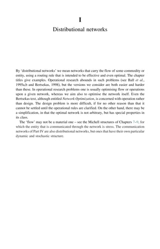 I
Distributional networks
By ‘distributional networks’ we mean networks that carry the flow of some commodity or
entity, using a routing rule that is intended to be effective and even optimal. The chapter
titles give examples. Operational research abounds in such problems (see Ball et al.,
1995a,b and Bertsekas, 1998), but the versions we consider are both easier and harder
than these. In operational research problems one is usually optimising flow or operations
upon a given network, whereas we aim also to optimise the network itself. Even the
Bertsekas text, although entitled Network Optimization, is concerned with operation rather
than design. The design problem is more difficult, if for no other reason than that it
cannot be settled until the operational rules are clarified. On the other hand, there may be
a simplification, in that the optimal network is not arbitrary, but has special properties in
its class.
The ‘flow’ may not be a material one – see the Michell structures of Chapters 7–9, for
which the entity that is communicated through the network is stress. The communication
networks of Part IV are also distributional networks, but ones that have their own particular
dynamic and stochastic structure.
 