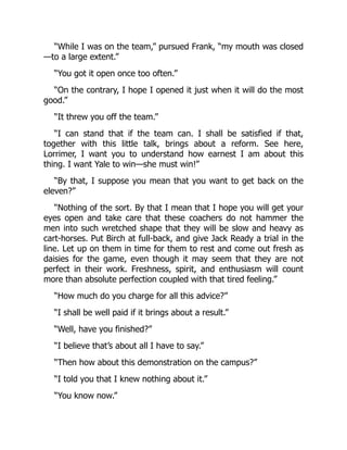 “While I was on the team,” pursued Frank, “my mouth was closed
—to a large extent.”
“You got it open once too often.”
“On the contrary, I hope I opened it just when it will do the most
good.”
“It threw you off the team.”
“I can stand that if the team can. I shall be satisfied if that,
together with this little talk, brings about a reform. See here,
Lorrimer, I want you to understand how earnest I am about this
thing. I want Yale to win—she must win!”
“By that, I suppose you mean that you want to get back on the
eleven?”
“Nothing of the sort. By that I mean that I hope you will get your
eyes open and take care that these coachers do not hammer the
men into such wretched shape that they will be slow and heavy as
cart-horses. Put Birch at full-back, and give Jack Ready a trial in the
line. Let up on them in time for them to rest and come out fresh as
daisies for the game, even though it may seem that they are not
perfect in their work. Freshness, spirit, and enthusiasm will count
more than absolute perfection coupled with that tired feeling.”
“How much do you charge for all this advice?”
“I shall be well paid if it brings about a result.”
“Well, have you finished?”
“I believe that’s about all I have to say.”
“Then how about this demonstration on the campus?”
“I told you that I knew nothing about it.”
“You know now.”
 