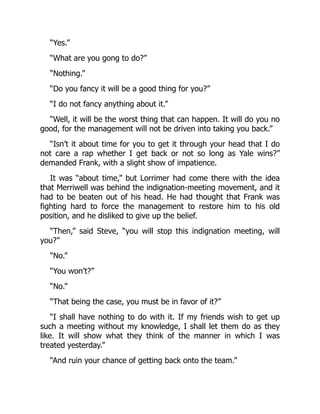 “Yes.”
“What are you gong to do?”
“Nothing.”
“Do you fancy it will be a good thing for you?”
“I do not fancy anything about it.”
“Well, it will be the worst thing that can happen. It will do you no
good, for the management will not be driven into taking you back.”
“Isn’t it about time for you to get it through your head that I do
not care a rap whether I get back or not so long as Yale wins?”
demanded Frank, with a slight show of impatience.
It was “about time,” but Lorrimer had come there with the idea
that Merriwell was behind the indignation-meeting movement, and it
had to be beaten out of his head. He had thought that Frank was
fighting hard to force the management to restore him to his old
position, and he disliked to give up the belief.
“Then,” said Steve, “you will stop this indignation meeting, will
you?”
“No.”
“You won’t?”
“No.”
“That being the case, you must be in favor of it?”
“I shall have nothing to do with it. If my friends wish to get up
such a meeting without my knowledge, I shall let them do as they
like. It will show what they think of the manner in which I was
treated yesterday.”
“And ruin your chance of getting back onto the team.”
 
